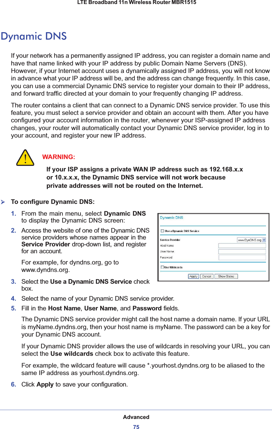 Advanced75 LTE Broadband 11n Wireless Router MBR1515Dynamic DNSIf your network has a permanently assigned IP address, you can register a domain name and have that name linked with your IP address by public Domain Name Servers (DNS). However, if your Internet account uses a dynamically assigned IP address, you will not know in advance what your IP address will be, and the address can change frequently. In this case, you can use a commercial Dynamic DNS service to register your domain to their IP address, and forward traffic directed at your domain to your frequently changing IP address. The router contains a client that can connect to a Dynamic DNS service provider. To use this feature, you must select a service provider and obtain an account with them. After you have configured your account information in the router, whenever your ISP-assigned IP address changes, your router will automatically contact your Dynamic DNS service provider, log in to your account, and register your new IP address.WARNING:If your ISP assigns a private WAN IP address such as 192.168.x.x or 10.x.x.x, the Dynamic DNS service will not work because private addresses will not be routed on the Internet.¾To configure Dynamic DNS:1. From the main menu, select Dynamic DNSto display the Dynamic DNS screen:2. Access the website of one of the Dynamic DNS service providers whose names appear in the Service Provider drop-down list, and register for an account. For example, for dyndns.org, go to www.dyndns.org.3. Select the Usea Dynamic DNS Service check box.4. Select the name of your Dynamic DNS service provider. 5. Fill in the Host Name,User Name, and Password fields.The Dynamic DNS service provider might call the host name a domain name. If your URL is myName.dyndns.org, then your host name is myName. The password can be a key for your Dynamic DNS account. If your Dynamic DNS provider allows the use of wildcards in resolving your URL, you can select the Use wildcards check box to activate this feature. For example, the wildcard feature will cause *.yourhost.dyndns.org to be aliased to the same IP address as yourhost.dyndns.org.6. Click Apply to save your configuration. 