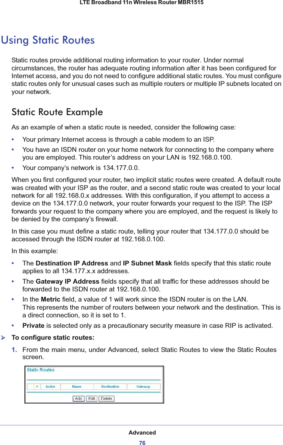 Advanced76LTE Broadband 11n Wireless Router MBR1515 Using Static RoutesStatic routes provide additional routing information to your router. Under normal circumstances, the router has adequate routing information after it has been configured for Internet access, and you do not need to configure additional static routes. You must configure static routes only for unusual cases such as multiple routers or multiple IP subnets located on your network.Static Route ExampleAs an example of when a static route is needed, consider the following case:•Your primary Internet access is through a cable modem to an ISP.•You have an ISDN router on your home network for connecting to the company where you are employed. This router’s address on your LAN is 192.168.0.100.•Your company’s network is 134.177.0.0.When you first configured your router, two implicit static routes were created. A default route was created with your ISP as the router, and a second static route was created to your local network for all 192.168.0.x addresses. With this configuration, if you attempt to access a device on the 134.177.0.0 network, your router forwards your request to the ISP. The ISP forwards your request to the company where you are employed, and the request is likely to be denied by the company’s firewall.In this case you must define a static route, telling your router that 134.177.0.0 should be accessed through the ISDN router at 192.168.0.100. In this example:•The Destination IP Address and IP Subnet Mask fields specify that this static route applies to all 134.177.x.x addresses. •The Gateway IP Address fields specify that all traffic for these addresses should be forwarded to the ISDN router at 192.168.0.100. •In the Metric field, a value of 1 will work since the ISDN router is on the LAN.  This represents the number of routers between your network and the destination. This is a direct connection, so it is set to 1.•Private is selected only as a precautionary security measure in case RIP is activated.¾To configure static routes:1. From the main menu, under Advanced, select Static Routes to view the Static Routes screen.