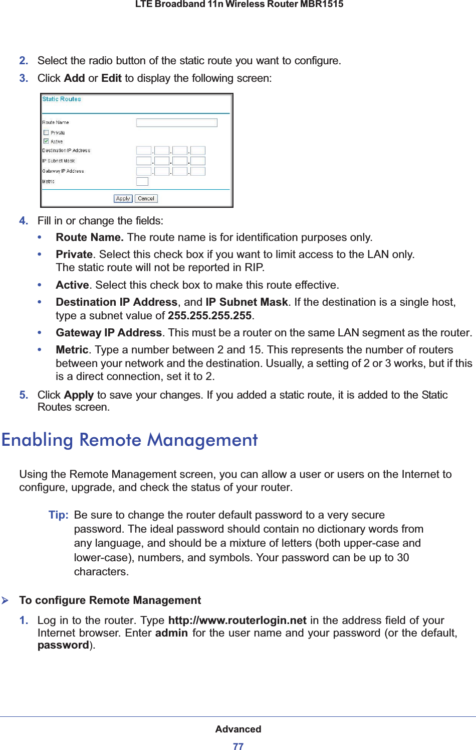 Advanced77 LTE Broadband 11n Wireless Router MBR15152. Select the radio button of the static route you want to configure. 3. Click Add or Edit to display the following screen:4. Fill in or change the fields:•Route Name. The route name is for identification purposes only. •Private. Select this check box if you want to limit access to the LAN only.  The static route will not be reported in RIP. •Active. Select this check box to make this route effective. •Destination IP Address, and IP Subnet Mask. If the destination is a single host, type a subnet value of 255.255.255.255.•Gateway IP Address. This must be a router on the same LAN segment as the router. •Metric. Type a number between 2 and 15. This represents the number of routers between your network and the destination. Usually, a setting of 2 or 3 works, but if this is a direct connection, set it to 2. 5. Click Apply to save your changes. If you added a static route, it is added to the Static Routes screen. Enabling Remote ManagementUsing the Remote Management screen, you can allow a user or users on the Internet to configure, upgrade, and check the status of your router.Tip: Be sure to change the router default password to a very secure password. The ideal password should contain no dictionary words from any language, and should be a mixture of letters (both upper-case and lower-case), numbers, and symbols. Your password can be up to 30 characters.¾To configure Remote Management1. Log in to the router. Type http://www.routerlogin.net in the address field of your Internet browser. Enter admin for the user name and your password (or the default, password).