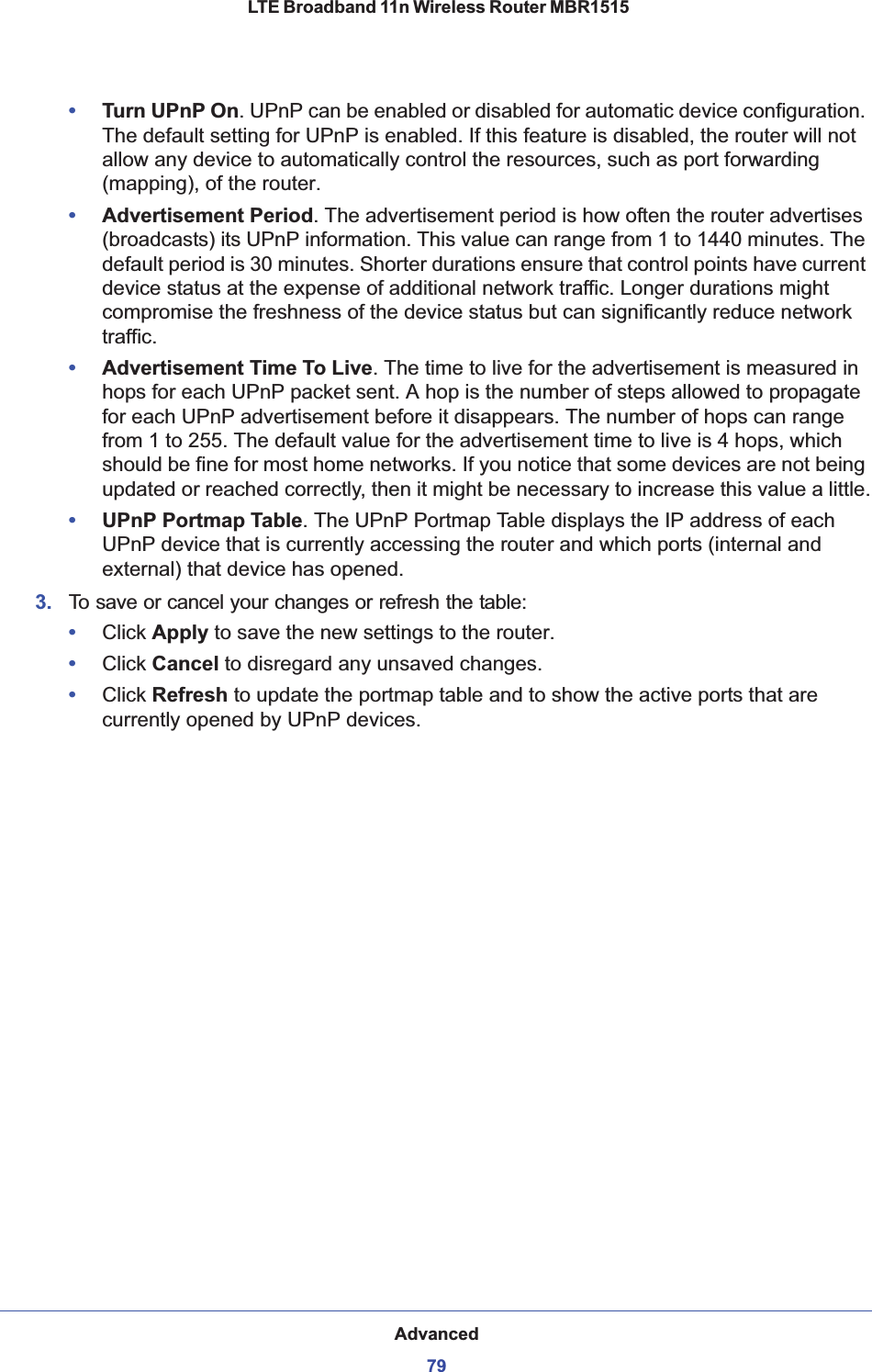 Advanced79 LTE Broadband 11n Wireless Router MBR1515•Turn UPnP On. UPnP can be enabled or disabled for automatic device configuration. The default setting for UPnP is enabled. If this feature is disabled, the router will not allow any device to automatically control the resources, such as port forwarding (mapping), of the router. •Advertisement Period. The advertisement period is how often the router advertises (broadcasts) its UPnP information. This value can range from 1 to 1440 minutes. The default period is 30 minutes. Shorter durations ensure that control points have current device status at the expense of additional network traffic. Longer durations might compromise the freshness of the device status but can significantly reduce network traffic.•Advertisement Time To Live. The time to live for the advertisement is measured in hops for each UPnP packet sent. A hop is the number of steps allowed to propagate for each UPnP advertisement before it disappears. The number of hops can range from 1 to 255. The default value for the advertisement time to live is 4 hops, which should be fine for most home networks. If you notice that some devices are not being updated or reached correctly, then it might be necessary to increase this value a little.•UPnP Portmap Table. The UPnP Portmap Table displays the IP address of each UPnP device that is currently accessing the router and which ports (internal and external) that device has opened.3. To save or cancel your changes or refresh the table:•Click Apply to save the new settings to the router. •Click Cancel to disregard any unsaved changes. •Click Refresh to update the portmap table and to show the active ports that are currently opened by UPnP devices. 