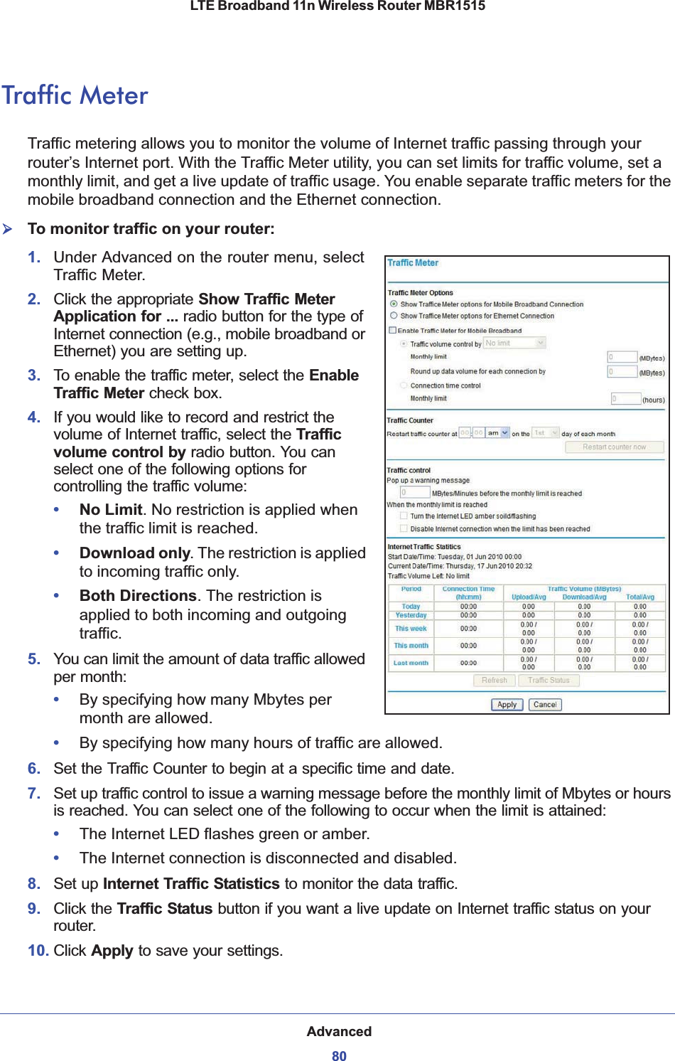 Advanced80LTE Broadband 11n Wireless Router MBR1515 Traffic MeterTraffic metering allows you to monitor the volume of Internet traffic passing through your router’s Internet port. With the Traffic Meter utility, you can set limits for traffic volume, set a monthly limit, and get a live update of traffic usage. You enable separate traffic meters for the mobile broadband connection and the Ethernet connection.¾To monitor traffic on your router:1. Under Advanced on the router menu, select Traffic Meter.2. Click the appropriate Show Traffic Meter Application for ... radio button for the type of Internet connection (e.g., mobile broadband or Ethernet) you are setting up.3. To enable the traffic meter, select the EnableTraffic Meter check box.4. If you would like to record and restrict the volume of Internet traffic, select the Traffic volume control by radio button. You can select one of the following options for controlling the traffic volume:•No Limit.No restriction is applied when the traffic limit is reached.•Download only. The restriction is applied to incoming traffic only.•Both Directions. The restriction is applied to both incoming and outgoing traffic.5. You can limit the amount of data traffic allowed per month:•By specifying how many Mbytes per month are allowed. •By specifying how many hours of traffic are allowed.6. Set the Traffic Counter to begin at a specific time and date.7. Set up traffic control to issue a warning message before the monthly limit of Mbytes or hours is reached. You can select one of the following to occur when the limit is attained:•The Internet LED flashes green or amber. •The Internet connection is disconnected and disabled.8. Set up Internet Traffic Statistics to monitor the data traffic.9. Click the Traffic Status button if you want a live update on Internet traffic status on your router.10. Click Apply to save your settings.