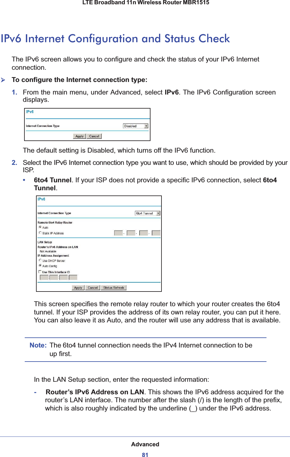 Advanced81 LTE Broadband 11n Wireless Router MBR1515IPv6 Internet Configuration and Status CheckThe IPv6 screen allows you to configure and check the status of your IPv6 Internet connection.¾To configure the Internet connection type:1. From the main menu, under Advanced, select IPv6. The IPv6 Configuration screen displays.The default setting is Disabled, which turns off the IPv6 function.2. Select the IPv6 Internet connection type you want to use, which should be provided by your ISP.•6to4 Tunnel. If your ISP does not provide a specific IPv6 connection, select 6to4 Tunnel.This screen specifies the remote relay router to which your router creates the 6to4 tunnel. If your ISP provides the address of its own relay router, you can put it here. You can also leave it as Auto, and the router will use any address that is available. Note: The 6to4 tunnel connection needs the IPv4 Internet connection to be up first.In the LAN Setup section, enter the requested information:-     Router’s IPv6 Address on LAN. This shows the IPv6 address acquired for the router’s LAN interface. The number after the slash (/) is the length of the prefix, which is also roughly indicated by the underline (_) under the IPv6 address.