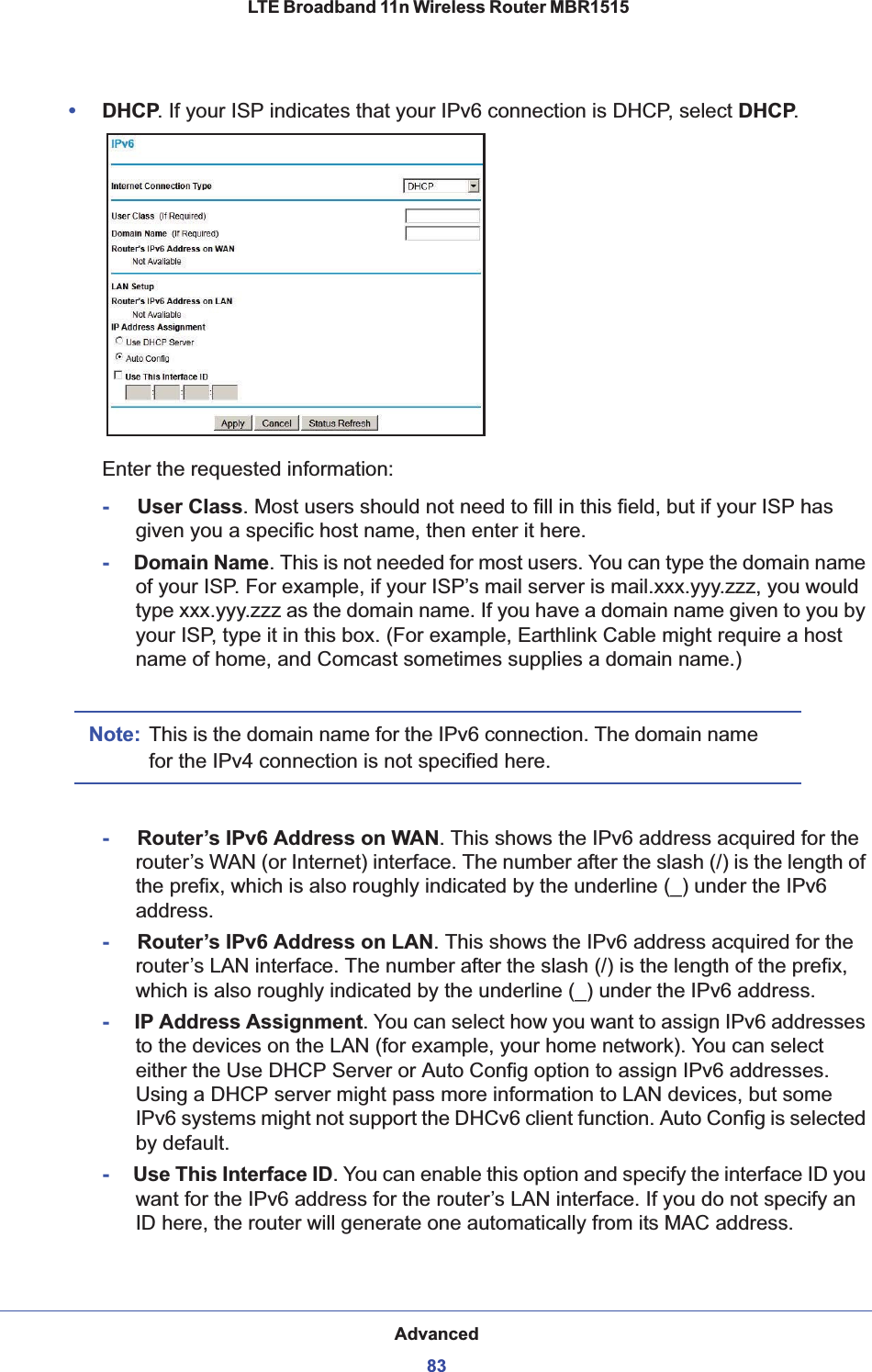 Advanced83 LTE Broadband 11n Wireless Router MBR1515•DHCP. If your ISP indicates that your IPv6 connection is DHCP, select DHCP.Enter the requested information:-     User Class. Most users should not need to fill in this field, but if your ISP has given you a specific host name, then enter it here.-     Domain Name. This is not needed for most users. You can type the domain name of your ISP. For example, if your ISP’s mail server is mail.xxx.yyy.zzz, you would type xxx.yyy.zzz as the domain name. If you have a domain name given to you by your ISP, type it in this box. (For example, Earthlink Cable might require a host name of home, and Comcast sometimes supplies a domain name.)Note: This is the domain name for the IPv6 connection. The domain name for the IPv4 connection is not specified here.-     Router’s IPv6 Address on WAN. This shows the IPv6 address acquired for the router’s WAN (or Internet) interface. The number after the slash (/) is the length of the prefix, which is also roughly indicated by the underline (_) under the IPv6 address.-     Router’s IPv6 Address on LAN. This shows the IPv6 address acquired for the router’s LAN interface. The number after the slash (/) is the length of the prefix, which is also roughly indicated by the underline (_) under the IPv6 address.-     IP Address Assignment. You can select how you want to assign IPv6 addresses to the devices on the LAN (for example, your home network). You can select either the Use DHCP Server or Auto Config option to assign IPv6 addresses. Using a DHCP server might pass more information to LAN devices, but some IPv6 systems might not support the DHCv6 client function. Auto Config is selected by default.-     Use This Interface ID.You can enable this option and specify the interface ID you want for the IPv6 address for the router’s LAN interface. If you do not specify an ID here, the router will generate one automatically from its MAC address. 