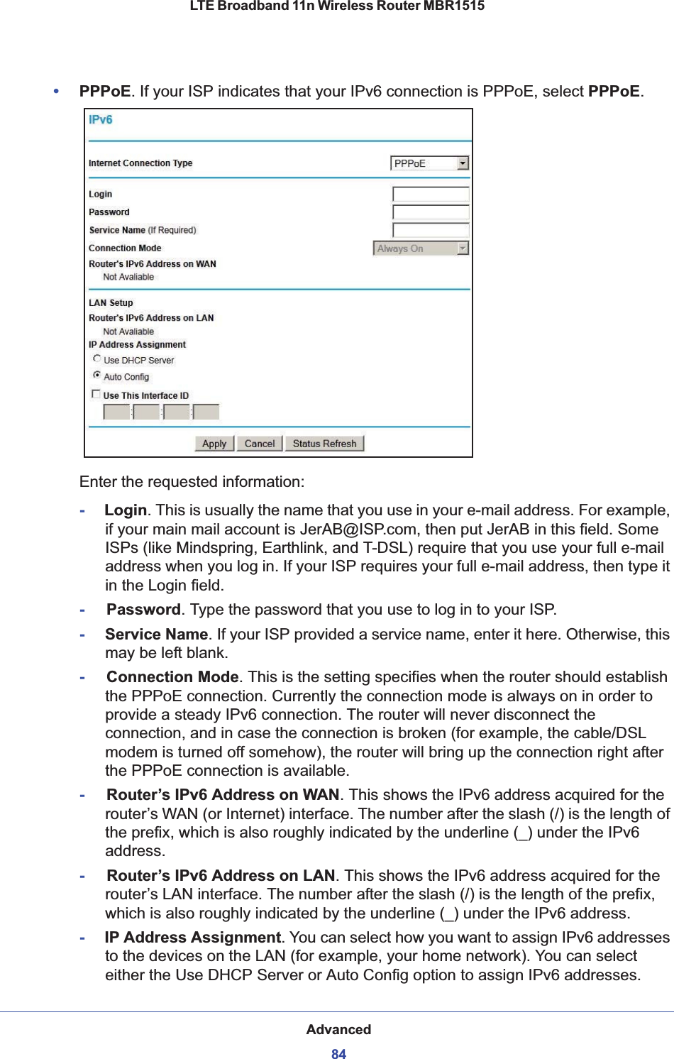 Advanced84LTE Broadband 11n Wireless Router MBR1515 •PPPoE. If your ISP indicates that your IPv6 connection is PPPoE, select PPPoE.Enter the requested information:-     Login. This is usually the name that you use in your e-mail address. For example, if your main mail account is JerAB@ISP.com, then put JerAB in this field. Some ISPs (like Mindspring, Earthlink, and T-DSL) require that you use your full e-mail address when you log in. If your ISP requires your full e-mail address, then type it in the Login field.-Password. Type the password that you use to log in to your ISP.-     Service Name. If your ISP provided a service name, enter it here. Otherwise, this may be left blank.-Connection Mode. This is the setting specifies when the router should establish the PPPoE connection. Currently the connection mode is always on in order to provide a steady IPv6 connection. The router will never disconnect the connection, and in case the connection is broken (for example, the cable/DSL modem is turned off somehow), the router will bring up the connection right after the PPPoE connection is available.-Router’s IPv6 Address on WAN. This shows the IPv6 address acquired for the router’s WAN (or Internet) interface. The number after the slash (/) is the length of the prefix, which is also roughly indicated by the underline (_) under the IPv6 address.-Router’s IPv6 Address on LAN. This shows the IPv6 address acquired for the router’s LAN interface. The number after the slash (/) is the length of the prefix, which is also roughly indicated by the underline (_) under the IPv6 address.-     IP Address Assignment. You can select how you want to assign IPv6 addresses to the devices on the LAN (for example, your home network). You can select either the Use DHCP Server or Auto Config option to assign IPv6 addresses. 