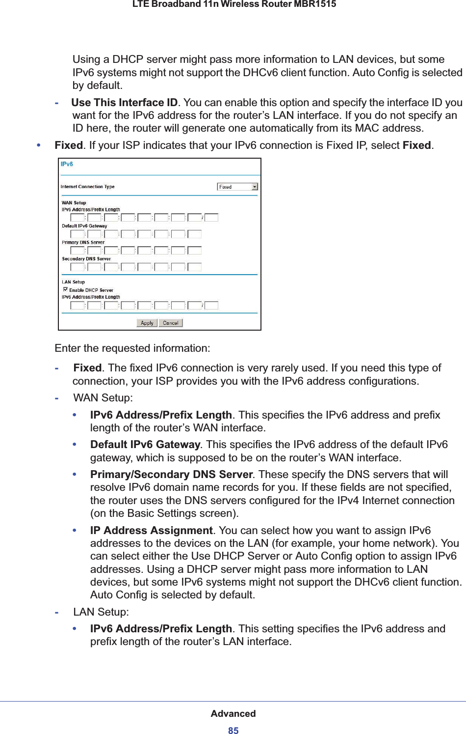 Advanced85 LTE Broadband 11n Wireless Router MBR1515Using a DHCP server might pass more information to LAN devices, but some IPv6 systems might not support the DHCv6 client function. Auto Config is selected by default.-     Use This Interface ID. You can enable this option and specify the interface ID you want for the IPv6 address for the router’s LAN interface. If you do not specify an ID here, the router will generate one automatically from its MAC address. •Fixed. If your ISP indicates that your IPv6 connection is Fixed IP, select Fixed.Enter the requested information:-     Fixed. The fixed IPv6 connection is very rarely used. If you need this type of connection, your ISP provides you with the IPv6 address configurations.-     WAN Setup: •IPv6 Address/Prefix Length. This specifies the IPv6 address and prefix length of the router’s WAN interface.•Default IPv6 Gateway. This specifies the IPv6 address of the default IPv6 gateway, which is supposed to be on the router’s WAN interface.•Primary/Secondary DNS Server. These specify the DNS servers that will resolve IPv6 domain name records for you. If these fields are not specified, the router uses the DNS servers configured for the IPv4 Internet connection (on the Basic Settings screen).•IP Address Assignment. You can select how you want to assign IPv6 addresses to the devices on the LAN (for example, your home network). You can select either the Use DHCP Server or Auto Config option to assign IPv6 addresses. Using a DHCP server might pass more information to LAN devices, but some IPv6 systems might not support the DHCv6 client function. Auto Config is selected by default.-     LAN Setup: •IPv6 Address/Prefix Length. This setting specifies the IPv6 address and prefix length of the router’s LAN interface. 