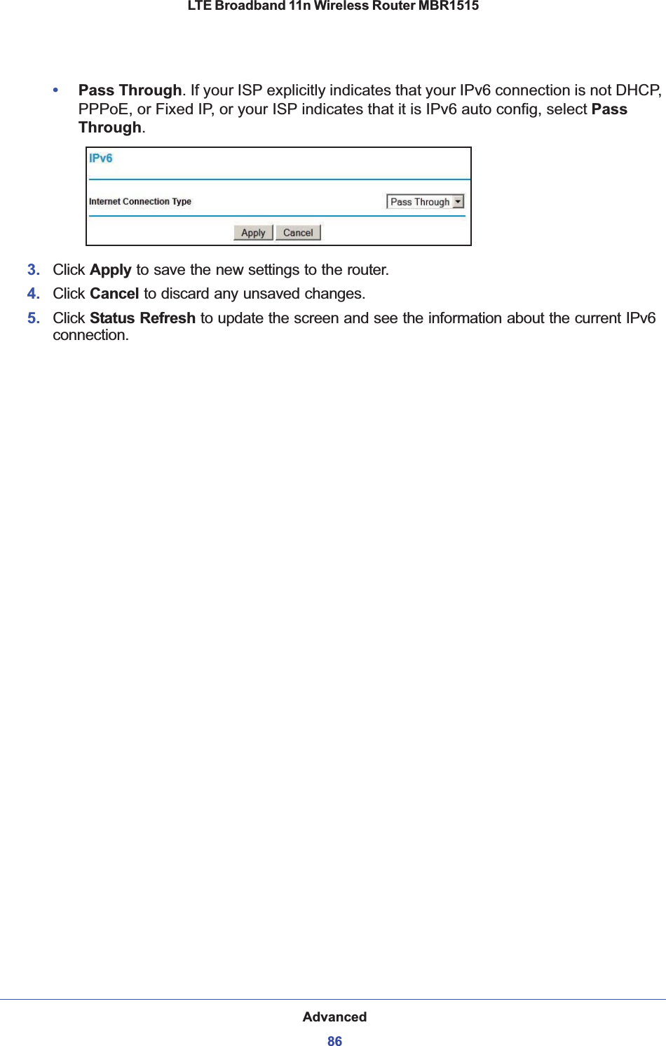 Advanced86LTE Broadband 11n Wireless Router MBR1515 •Pass Through. If your ISP explicitly indicates that your IPv6 connection is not DHCP, PPPoE, or Fixed IP, or your ISP indicates that it is IPv6 auto config, select PassThrough.3. Click Apply to save the new settings to the router.4. Click Cancel to discard any unsaved changes.5. Click Status Refresh to update the screen and see the information about the current IPv6 connection. 