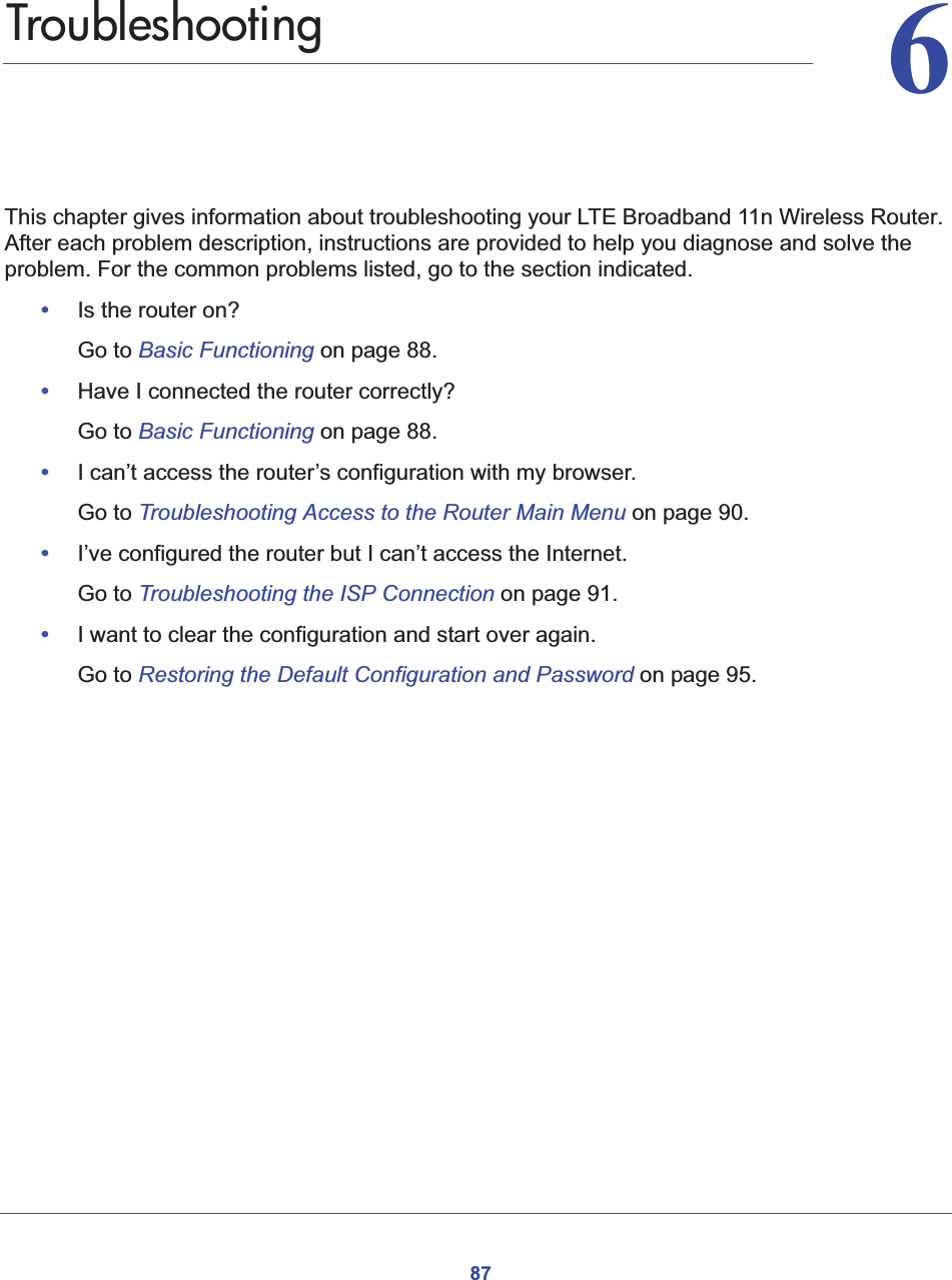 8766.   TroubleshootingThis chapter gives information about troubleshooting your LTE Broadband 11n Wireless Router. After each problem description, instructions are provided to help you diagnose and solve the problem. For the common problems listed, go to the section indicated.•Is the router on?Go to Basic Functioning on page 88.•Have I connected the router correctly?Go to Basic Functioning on page 88.•I can’t access the router’s configuration with my browser.Go to Troubleshooting Access to the Router Main Menu on page 90.•I’ve configured the router but I can’t access the Internet.Go to Troubleshooting the ISP Connection on page 91.•I want to clear the configuration and start over again.Go to Restoring the Default Configuration and Password on page 95.