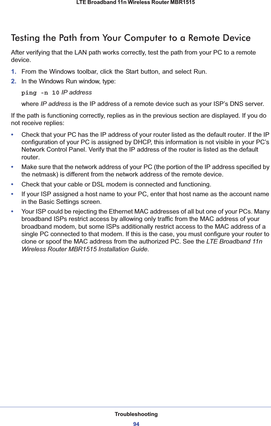 Troubleshooting94LTE Broadband 11n Wireless Router MBR1515 Testing the Path from Your Computer to a Remote DeviceAfter verifying that the LAN path works correctly, test the path from your PC to a remote device. 1. From the Windows toolbar, click the Start button, and select Run.2. In the Windows Run window, type:ping -n 10 IP addresswhere IP address is the IP address of a remote device such as your ISP’s DNS server.If the path is functioning correctly, replies as in the previous section are displayed. If you do not receive replies:•Check that your PC has the IP address of your router listed as the default router. If the IP configuration of your PC is assigned by DHCP, this information is not visible in your PC’s Network Control Panel. Verify that the IP address of the router is listed as the default router.•Make sure that the network address of your PC (the portion of the IP address specified by the netmask) is different from the network address of the remote device.•Check that your cable or DSL modem is connected and functioning.•If your ISP assigned a host name to your PC, enter that host name as the account name in the Basic Settings screen.•Your ISP could be rejecting the Ethernet MAC addresses of all but one of your PCs. Many broadband ISPs restrict access by allowing only traffic from the MAC address of your broadband modem, but some ISPs additionally restrict access to the MAC address of a single PC connected to that modem. If this is the case, you must configure your router to clone or spoof the MAC address from the authorized PC. See the LTE Broadband 11n Wireless Router MBR1515 Installation Guide.