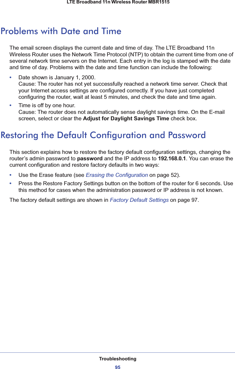 Troubleshooting95 LTE Broadband 11n Wireless Router MBR1515Problems with Date and TimeThe email screen displays the current date and time of day. The LTE Broadband 11n Wireless Router uses the Network Time Protocol (NTP) to obtain the current time from one of several network time servers on the Internet. Each entry in the log is stamped with the date and time of day. Problems with the date and time function can include the following:•Date shown is January 1, 2000. Cause: The router has not yet successfully reached a network time server. Check that your Internet access settings are configured correctly. If you have just completed configuring the router, wait at least 5 minutes, and check the date and time again.•Time is off by one hour. Cause: The router does not automatically sense daylight savings time. On the E-mail screen, select or clear the Adjust for Daylight Savings Time check box.Restoring the Default Configuration and PasswordThis section explains how to restore the factory default configuration settings, changing the router’s admin password to password and the IP address to 192.168.0.1. You can erase the current configuration and restore factory defaults in two ways:•Use the Erase feature (see Erasing the Configuration on page 52).•Press the Restore Factory Settings button on the bottom of the router for 6 seconds. Use this method for cases when the administration password or IP address is not known. The factory default settings are shown in Factory Default Settingson page 97.