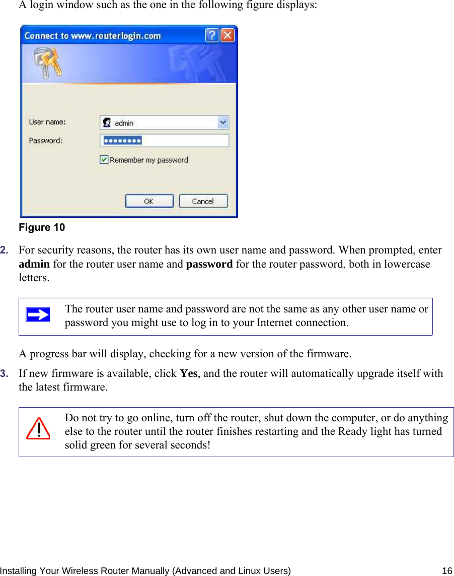 Installing Your Wireless Router Manually (Advanced and Linux Users) 16A login window such as the one in the following figure displays:2. For security reasons, the router has its own user name and password. When prompted, enter admin for the router user name and password for the router password, both in lowercase letters. A progress bar will display, checking for a new version of the firmware. 3. If new firmware is available, click Yes, and the router will automatically upgrade itself with the latest firmware.Figure 10The router user name and password are not the same as any other user name or password you might use to log in to your Internet connection.Do not try to go online, turn off the router, shut down the computer, or do anything else to the router until the router finishes restarting and the Ready light has turned solid green for several seconds!