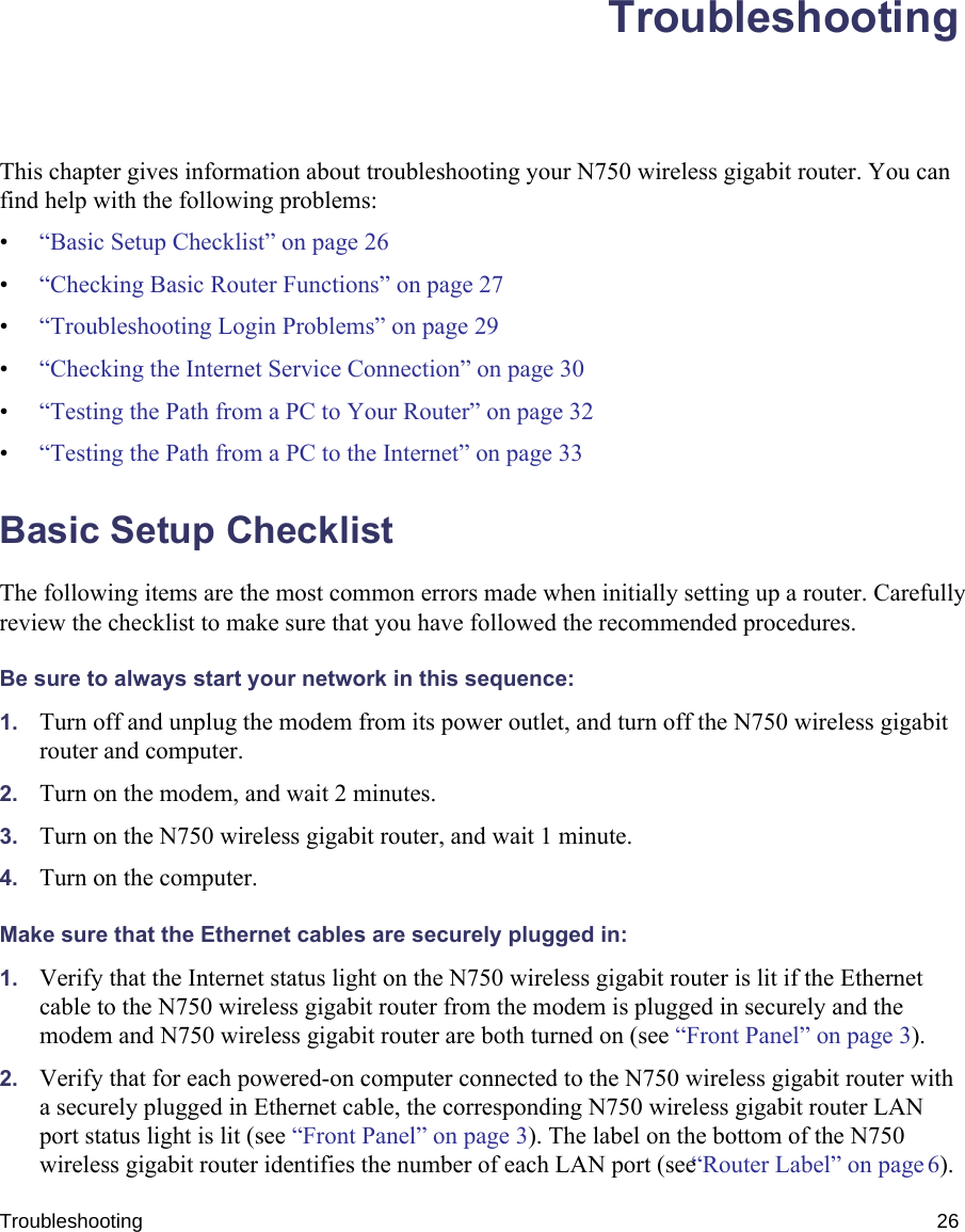 Troubleshooting 26TroubleshootingThis chapter gives information about troubleshooting your N750 wireless gigabit router. You can find help with the following problems:•“Basic Setup Checklist” on page 26•“Checking Basic Router Functions” on page 27•“Troubleshooting Login Problems” on page 29•“Checking the Internet Service Connection” on page 30•“Testing the Path from a PC to Your Router” on page 32•“Testing the Path from a PC to the Internet” on page 33Basic Setup ChecklistThe following items are the most common errors made when initially setting up a router. Carefully review the checklist to make sure that you have followed the recommended procedures.Be sure to always start your network in this sequence: 1. Turn off and unplug the modem from its power outlet, and turn off the N750 wireless gigabit router and computer.2. Turn on the modem, and wait 2 minutes.3. Turn on the N750 wireless gigabit router, and wait 1 minute.4. Turn on the computer. Make sure that the Ethernet cables are securely plugged in:1. Verify that the Internet status light on the N750 wireless gigabit router is lit if the Ethernet cable to the N750 wireless gigabit router from the modem is plugged in securely and the modem and N750 wireless gigabit router are both turned on (see “Front Panel” on page 3). 2. Verify that for each powered-on computer connected to the N750 wireless gigabit router with a securely plugged in Ethernet cable, the corresponding N750 wireless gigabit router LAN port status light is lit (see “Front Panel” on page 3). The label on the bottom of the N750 wireless gigabit router identifies the number of each LAN port (see “Router Label” on page 6). 