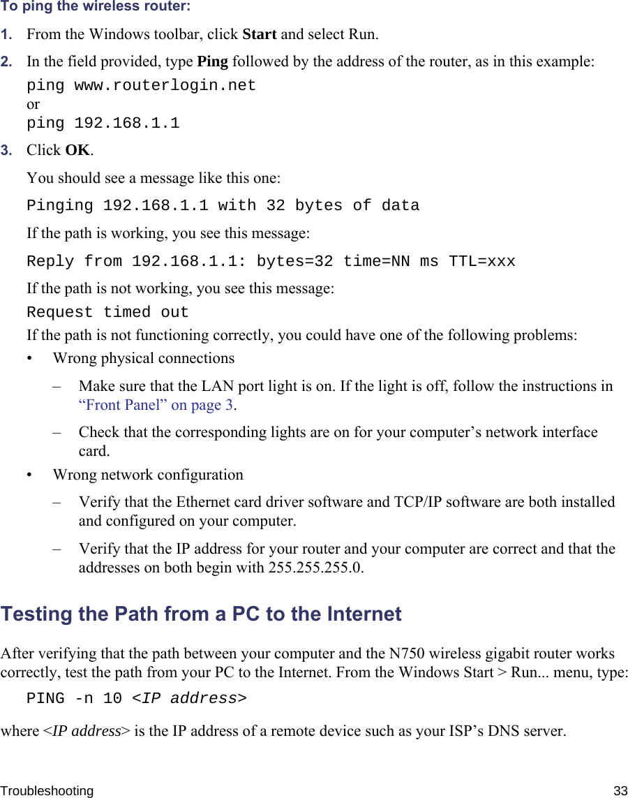 Troubleshooting 33To ping the wireless router:1. From the Windows toolbar, click Start and select Run.2. In the field provided, type Ping followed by the address of the router, as in this example:ping www.routerlogin.netorping 192.168.1.13. Click OK.You should see a message like this one:Pinging 192.168.1.1 with 32 bytes of dataIf the path is working, you see this message:Reply from 192.168.1.1: bytes=32 time=NN ms TTL=xxxIf the path is not working, you see this message:Request timed outIf the path is not functioning correctly, you could have one of the following problems:• Wrong physical connections– Make sure that the LAN port light is on. If the light is off, follow the instructions in “Front Panel” on page 3.– Check that the corresponding lights are on for your computer’s network interface card.• Wrong network configuration– Verify that the Ethernet card driver software and TCP/IP software are both installed and configured on your computer.– Verify that the IP address for your router and your computer are correct and that the addresses on both begin with 255.255.255.0.Testing the Path from a PC to the InternetAfter verifying that the path between your computer and the N750 wireless gigabit router works correctly, test the path from your PC to the Internet. From the Windows Start &gt; Run... menu, type:PING -n 10 &lt;IP address&gt;where &lt;IP address&gt; is the IP address of a remote device such as your ISP’s DNS server.