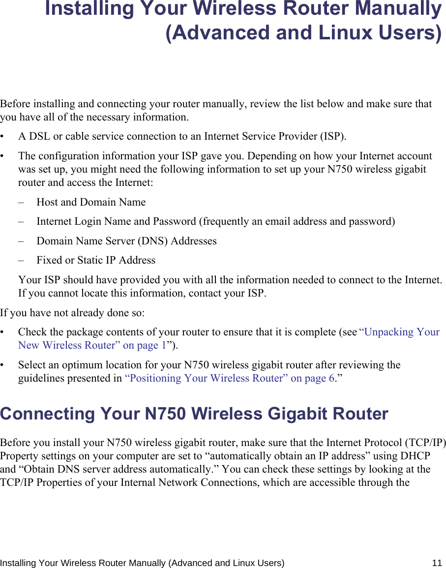 Installing Your Wireless Router Manually (Advanced and Linux Users) 11Installing Your Wireless Router Manually(Advanced and Linux Users)Before installing and connecting your router manually, review the list below and make sure that you have all of the necessary information.• A DSL or cable service connection to an Internet Service Provider (ISP).• The configuration information your ISP gave you. Depending on how your Internet account was set up, you might need the following information to set up your N750 wireless gigabit router and access the Internet: – Host and Domain Name– Internet Login Name and Password (frequently an email address and password)– Domain Name Server (DNS) Addresses– Fixed or Static IP AddressYour ISP should have provided you with all the information needed to connect to the Internet. If you cannot locate this information, contact your ISP. If you have not already done so:• Check the package contents of your router to ensure that it is complete (see “Unpacking Your New Wireless Router” on page 1”).• Select an optimum location for your N750 wireless gigabit router after reviewing the guidelines presented in “Positioning Your Wireless Router” on page 6.”Connecting Your N750 Wireless Gigabit Router Before you install your N750 wireless gigabit router, make sure that the Internet Protocol (TCP/IP) Property settings on your computer are set to “automatically obtain an IP address” using DHCP and “Obtain DNS server address automatically.” You can check these settings by looking at the TCP/IP Properties of your Internal Network Connections, which are accessible through the 