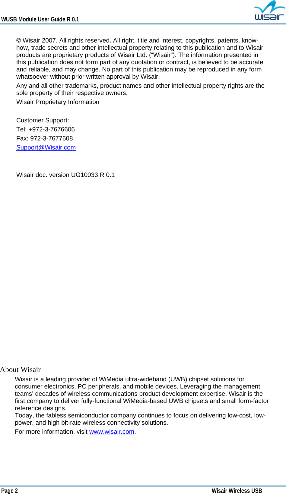   WUSB Module User Guide R 0.1 Page 2     Wisair Wireless USB  About Wisair Wisair is a leading provider of WiMedia ultra-wideband (UWB) chipset solutions for consumer electronics, PC peripherals, and mobile devices. Leveraging the management teams’ decades of wireless communications product development expertise, Wisair is the first company to deliver fully-functional WiMedia-based UWB chipsets and small form-factor reference designs.  Today, the fabless semiconductor company continues to focus on delivering low-cost, low-power, and high bit-rate wireless connectivity solutions.  For more information, visit www.wisair.com. © Wisair 2007. All rights reserved. All right, title and interest, copyrights, patents, know-how, trade secrets and other intellectual property relating to this publication and to Wisair products are proprietary products of Wisair Ltd. (“Wisair”). The information presented in this publication does not form part of any quotation or contract, is believed to be accurate and reliable, and may change. No part of this publication may be reproduced in any form whatsoever without prior written approval by Wisair. Any and all other trademarks, product names and other intellectual property rights are the sole property of their respective owners. Wisair Proprietary Information  Customer Support:  Tel: +972-3-7676606 Fax: 972-3-7677608 Support@Wisair.com   Wisair doc. version UG10033 R 0.1                   