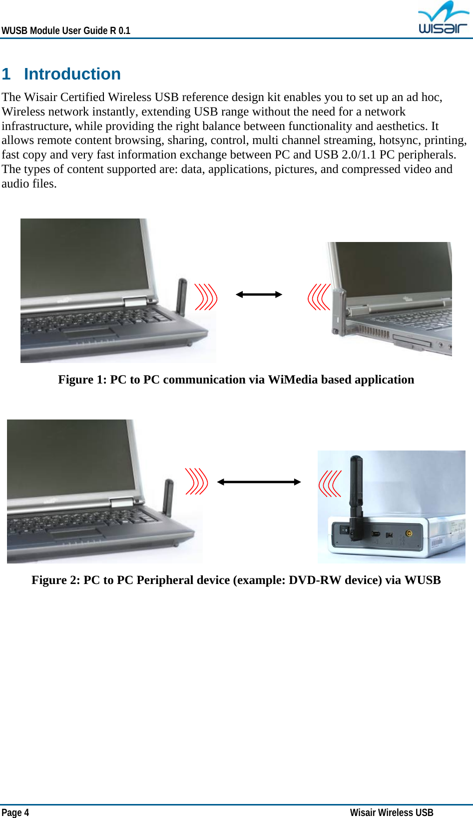   WUSB Module User Guide R 0.1 Page 4   Wisair Wireless USB  1 Introduction The Wisair Certified Wireless USB reference design kit enables you to set up an ad hoc, Wireless network instantly, extending USB range without the need for a network infrastructure, while providing the right balance between functionality and aesthetics. It allows remote content browsing, sharing, control, multi channel streaming, hotsync, printing, fast copy and very fast information exchange between PC and USB 2.0/1.1 PC peripherals. The types of content supported are: data, applications, pictures, and compressed video and audio files.                                       Figure 1: PC to PC communication via WiMedia based application                                         Figure 2: PC to PC Peripheral device (example: DVD-RW device) via WUSB   