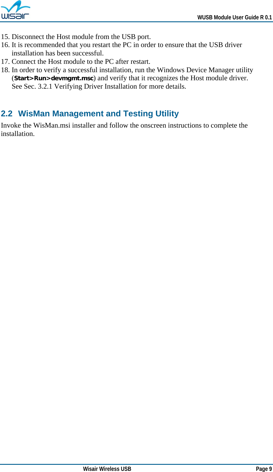   WUSB Module User Guide R 0.1 Wisair Wireless USB        Page 9 15. Disconnect the Host module from the USB port. 16. It is recommended that you restart the PC in order to ensure that the USB driver installation has been successful.  17. Connect the Host module to the PC after restart. 18. In order to verify a successful installation, run the Windows Device Manager utility (Start&gt;Run&gt;devmgmt.msc) and verify that it recognizes the Host module driver. See Sec.  3.2.1 Verifying Driver Installation for more details.  2.2 WisMan Management and Testing Utility Invoke the WisMan.msi installer and follow the onscreen instructions to complete the installation.   