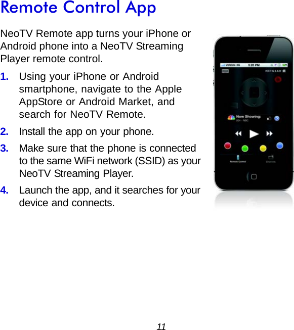 11Remote Control AppNeoTV Remote app turns your iPhone or Android phone into a NeoTV Streaming Player remote control.1.  Using your iPhone or Android smartphone, navigate to the Apple AppStore or Android Market, and search for NeoTV Remote.2.  Install the app on your phone.3.  Make sure that the phone is connected to the same WiFi network (SSID) as your NeoTV Streaming Player.4.  Launch the app, and it searches for your device and connects.