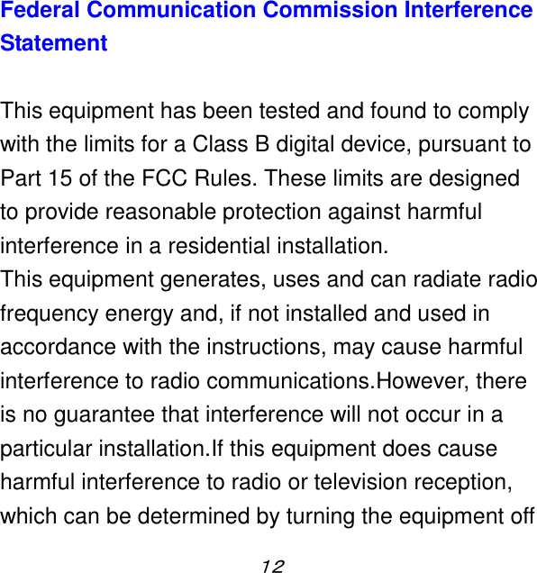 １２  Federal Communication Commission Interference Statement  This equipment has been tested and found to comply with the limits for a Class B digital device, pursuant to Part 15 of the FCC Rules. These limits are designed to provide reasonable protection against harmful interference in a residential installation. This equipment generates, uses and can radiate radio frequency energy and, if not installed and used in accordance with the instructions, may cause harmful interference to radio communications.However, there is no guarantee that interference will not occur in a particular installation.If this equipment does cause harmful interference to radio or television reception, which can be determined by turning the equipment off 