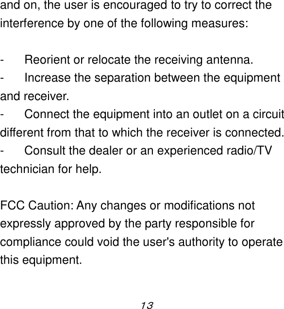 １３  and on, the user is encouraged to try to correct the interference by one of the following measures:  -  Reorient or relocate the receiving antenna. -  Increase the separation between the equipment and receiver. -  Connect the equipment into an outlet on a circuit different from that to which the receiver is connected. -  Consult the dealer or an experienced radio/TV technician for help.  FCC Caution: Any changes or modifications not expressly approved by the party responsible for compliance could void the user&apos;s authority to operate this equipment.  