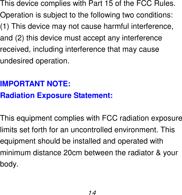 １４  This device complies with Part 15 of the FCC Rules. Operation is subject to the following two conditions:   (1) This device may not cause harmful interference, and (2) this device must accept any interference received, including interference that may cause undesired operation.  IMPORTANT NOTE: Radiation Exposure Statement:  This equipment complies with FCC radiation exposure limits set forth for an uncontrolled environment. This equipment should be installed and operated with minimum distance 20cm between the radiator &amp; your body.  