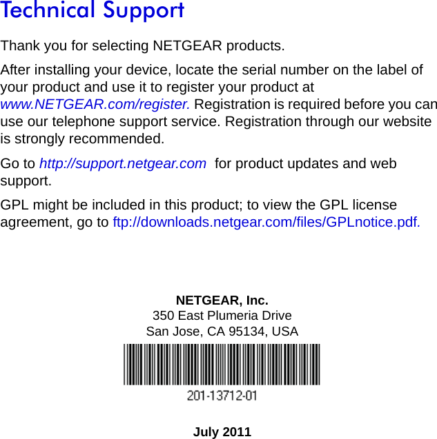 NETGEAR, Inc.350 East Plumeria DriveSan Jose, CA 95134, USAJuly 2011Technical SupportThank you for selecting NETGEAR products.After installing your device, locate the serial number on the label of your product and use it to register your product at www.NETGEAR.com/register. Registration is required before you can use our telephone support service. Registration through our website is strongly recommended.Go to http://support.netgear.com  for product updates and web support.GPL might be included in this product; to view the GPL license agreement, go to ftp://downloads.netgear.com/files/GPLnotice.pdf.