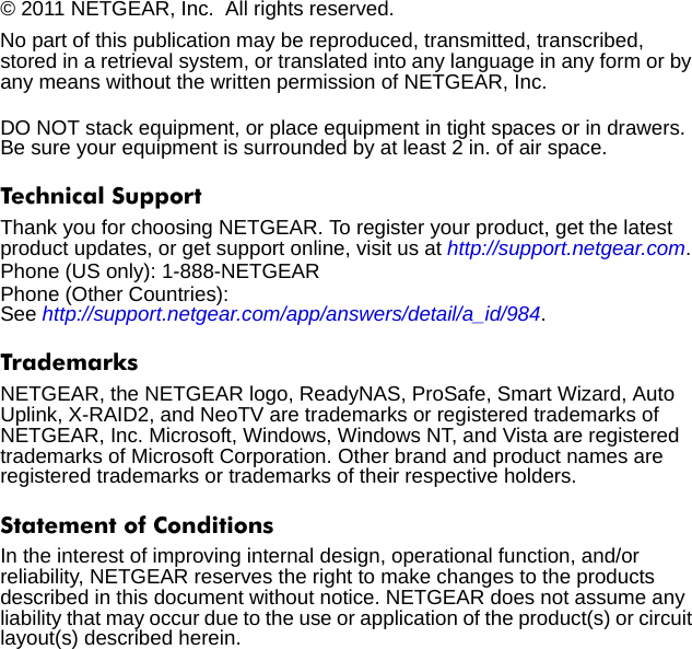 © 2011 NETGEAR, Inc.  All rights reserved.No part of this publication may be reproduced, transmitted, transcribed, stored in a retrieval system, or translated into any language in any form or by any means without the written permission of NETGEAR, Inc.DO NOT stack equipment, or place equipment in tight spaces or in drawers. Be sure your equipment is surrounded by at least 2 in. of air space.Technical SupportThank you for choosing NETGEAR. To register your product, get the latest product updates, or get support online, visit us at http://support.netgear.com. Phone (US only): 1-888-NETGEARPhone (Other Countries): See http://support.netgear.com/app/answers/detail/a_id/984.TrademarksNETGEAR, the NETGEAR logo, ReadyNAS, ProSafe, Smart Wizard, Auto Uplink, X-RAID2, and NeoTV are trademarks or registered trademarks of NETGEAR, Inc. Microsoft, Windows, Windows NT, and Vista are registered trademarks of Microsoft Corporation. Other brand and product names are registered trademarks or trademarks of their respective holders. Statement of ConditionsIn the interest of improving internal design, operational function, and/or reliability, NETGEAR reserves the right to make changes to the products described in this document without notice. NETGEAR does not assume any liability that may occur due to the use or application of the product(s) or circuit layout(s) described herein.
