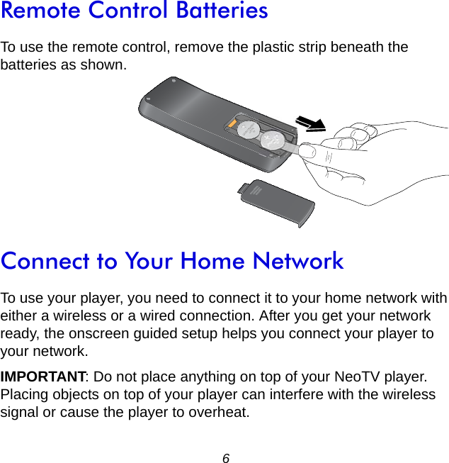 6Remote Control BatteriesTo use the remote control, remove the plastic strip beneath the batteries as shown. Connect to Your Home NetworkTo use your player, you need to connect it to your home network with either a wireless or a wired connection. After you get your network ready, the onscreen guided setup helps you connect your player to your network. IMPORTANT: Do not place anything on top of your NeoTV player. Placing objects on top of your player can interfere with the wireless signal or cause the player to overheat.