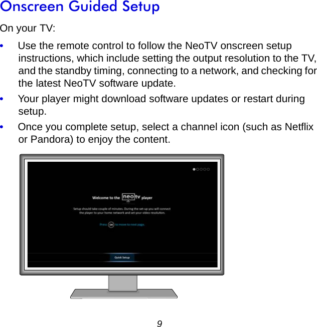 9Onscreen Guided SetupOn your TV: •     Use the remote control to follow the NeoTV onscreen setup instructions, which include setting the output resolution to the TV, and the standby timing, connecting to a network, and checking for the latest NeoTV software update. •     Your player might download software updates or restart during setup.•     Once you complete setup, select a channel icon (such as Netflix or Pandora) to enjoy the content.