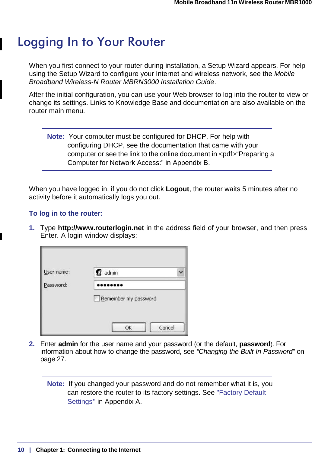 10   |   Chapter 1:  Connecting to the Internet  Mobile Broadband 11n Wireless Router MBR1000 Logging In to Your Router When you first connect to your router during installation, a Setup Wizard appears. For help using the Setup Wizard to configure your Internet and wireless network, see the Mobile Broadband Wireless-N Router MBRN3000 Installation Guide.After the initial configuration, you can use your Web browser to log into the router to view or change its settings. Links to Knowledge Base and documentation are also available on the router main menu. Note:  Your computer must be configured for DHCP. For help with configuring DHCP, see the documentation that came with your computer or see the link to the online document in &lt;pdf&gt;“Preparing a Computer for Network Access:” in Appendix B.When you have logged in, if you do not click Logout, the router waits 5 minutes after no activity before it automatically logs you out.To log in to the router:1.  Type http://www.routerlogin.net in the address field of your browser, and then press Enter. A login window displays:2.  Enter admin for the user name and your password (or the default, password). For information about how to change the password, see “Changing the Built-In Password” on page 27.Note:  If you changed your password and do not remember what it is, you can restore the router to its factory settings. See &quot;Factory Default Settings &quot; in Appendix A.