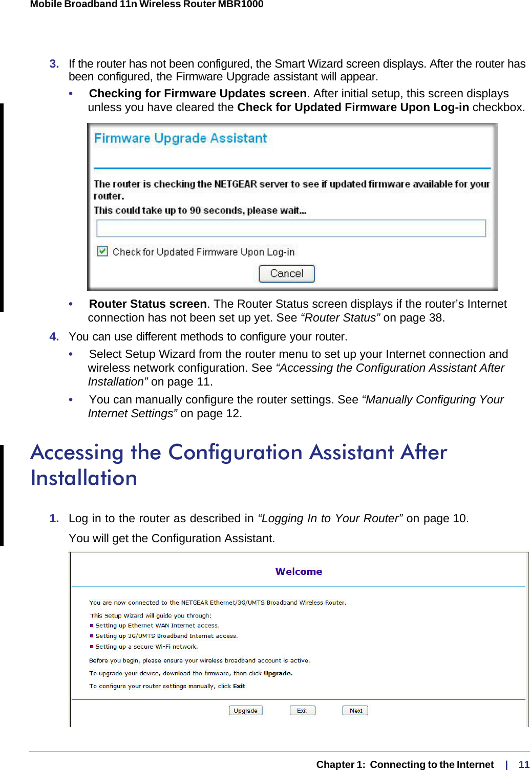   Chapter 1:  Connecting to the Internet     |    11Mobile Broadband 11n Wireless Router MBR1000 3.  If the router has not been configured, the Smart Wizard screen displays. After the router has been configured, the Firmware Upgrade assistant will appear.•     Checking for Firmware Updates screen. After initial setup, this screen displays unless you have cleared the Check for Updated Firmware Upon Log-in checkbox.•     Router Status screen. The Router Status screen displays if the router’s Internet connection has not been set up yet. See “Router Status” on page 38. 4.  You can use different methods to configure your router.•     Select Setup Wizard from the router menu to set up your Internet connection and wireless network configuration. See “Accessing the Configuration Assistant After Installation” on page 11.•     You can manually configure the router settings. See “Manually Configuring Your Internet Settings” on page 12.Accessing the Configuration Assistant After Installation1.  Log in to the router as described in “Logging In to Your Router” on page 10. You will get the Configuration Assistant.