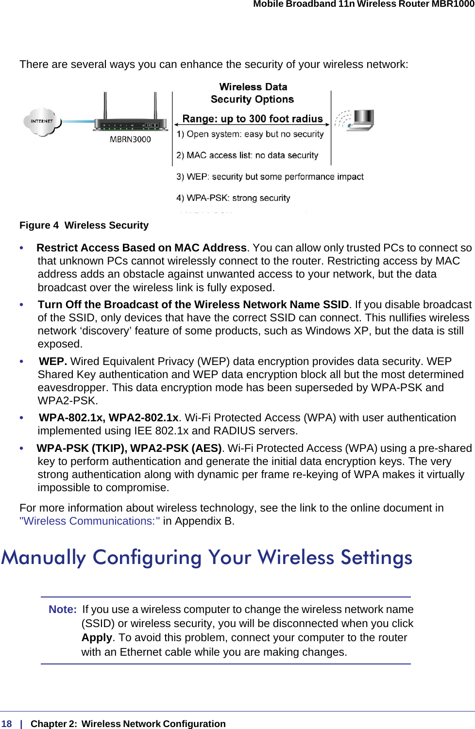 18   |   Chapter 2:  Wireless Network Configuration  Mobile Broadband 11n Wireless Router MBR1000 There are several ways you can enhance the security of your wireless network:Figure 4  Wireless Security•     Restrict Access Based on MAC Address. You can allow only trusted PCs to connect so that unknown PCs cannot wirelessly connect to the router. Restricting access by MAC address adds an obstacle against unwanted access to your network, but the data broadcast over the wireless link is fully exposed. •     Turn Off the Broadcast of the Wireless Network Name SSID. If you disable broadcast of the SSID, only devices that have the correct SSID can connect. This nullifies wireless network ‘discovery’ feature of some products, such as Windows XP, but the data is still exposed.•     WEP. Wired Equivalent Privacy (WEP) data encryption provides data security. WEP Shared Key authentication and WEP data encryption block all but the most determined eavesdropper. This data encryption mode has been superseded by WPA-PSK and WPA2-PSK.•     WPA-802.1x, WPA2-802.1x. Wi-Fi Protected Access (WPA) with user authentication implemented using IEE 802.1x and RADIUS servers.•     WPA-PSK (TKIP), WPA2-PSK (AES). Wi-Fi Protected Access (WPA) using a pre-shared key to perform authentication and generate the initial data encryption keys. The very strong authentication along with dynamic per frame re-keying of WPA makes it virtually impossible to compromise. For more information about wireless technology, see the link to the online document in &quot;Wireless Communications: &quot; in Appendix B.Manually Configuring Your Wireless SettingsNote:  If you use a wireless computer to change the wireless network name (SSID) or wireless security, you will be disconnected when you click Apply. To avoid this problem, connect your computer to the router with an Ethernet cable while you are making changes.