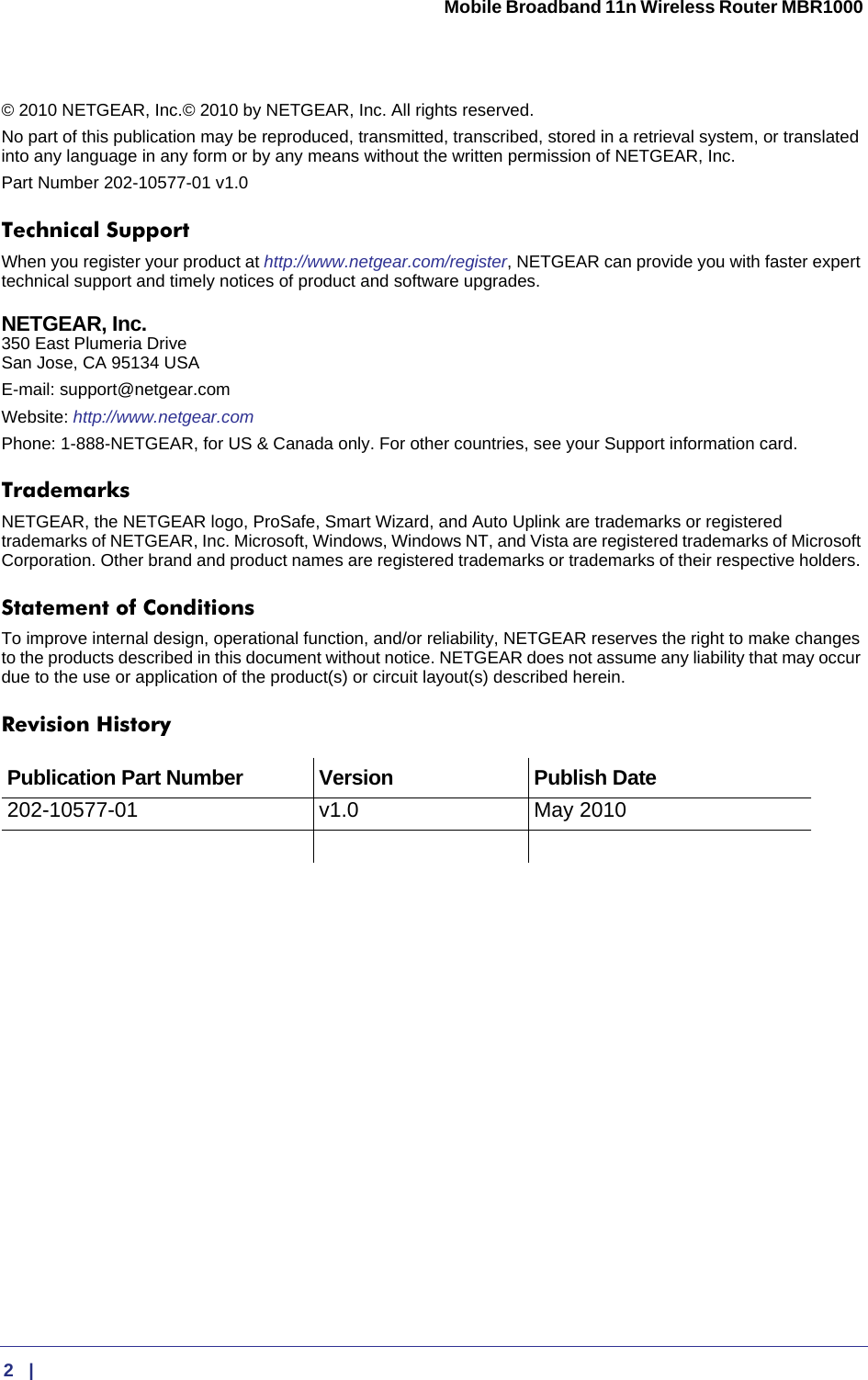  2   |      Mobile Broadband 11n Wireless Router MBR1000 © 2010 NETGEAR, Inc.© 2010 by NETGEAR, Inc. All rights reserved.No part of this publication may be reproduced, transmitted, transcribed, stored in a retrieval system, or translated into any language in any form or by any means without the written permission of NETGEAR, Inc.Part Number 202-10577-01 v1.0Technical SupportWhen you register your product at http://www.netgear.com/register, NETGEAR can provide you with faster expert technical support and timely notices of product and software upgrades.NETGEAR, Inc. 350 East Plumeria Drive San Jose, CA 95134 USAE-mail: support@netgear.comWebsite: http://www.netgear.comPhone: 1-888-NETGEAR, for US &amp; Canada only. For other countries, see your Support information card.TrademarksNETGEAR, the NETGEAR logo, ProSafe, Smart Wizard, and Auto Uplink are trademarks or registered trademarks of NETGEAR, Inc. Microsoft, Windows, Windows NT, and Vista are registered trademarks of Microsoft Corporation. Other brand and product names are registered trademarks or trademarks of their respective holders. Statement of ConditionsTo improve internal design, operational function, and/or reliability, NETGEAR reserves the right to make changes to the products described in this document without notice. NETGEAR does not assume any liability that may occur due to the use or application of the product(s) or circuit layout(s) described herein.Revision HistoryPublication Part Number Version  Publish Date202-10577-01 v1.0 May 2010