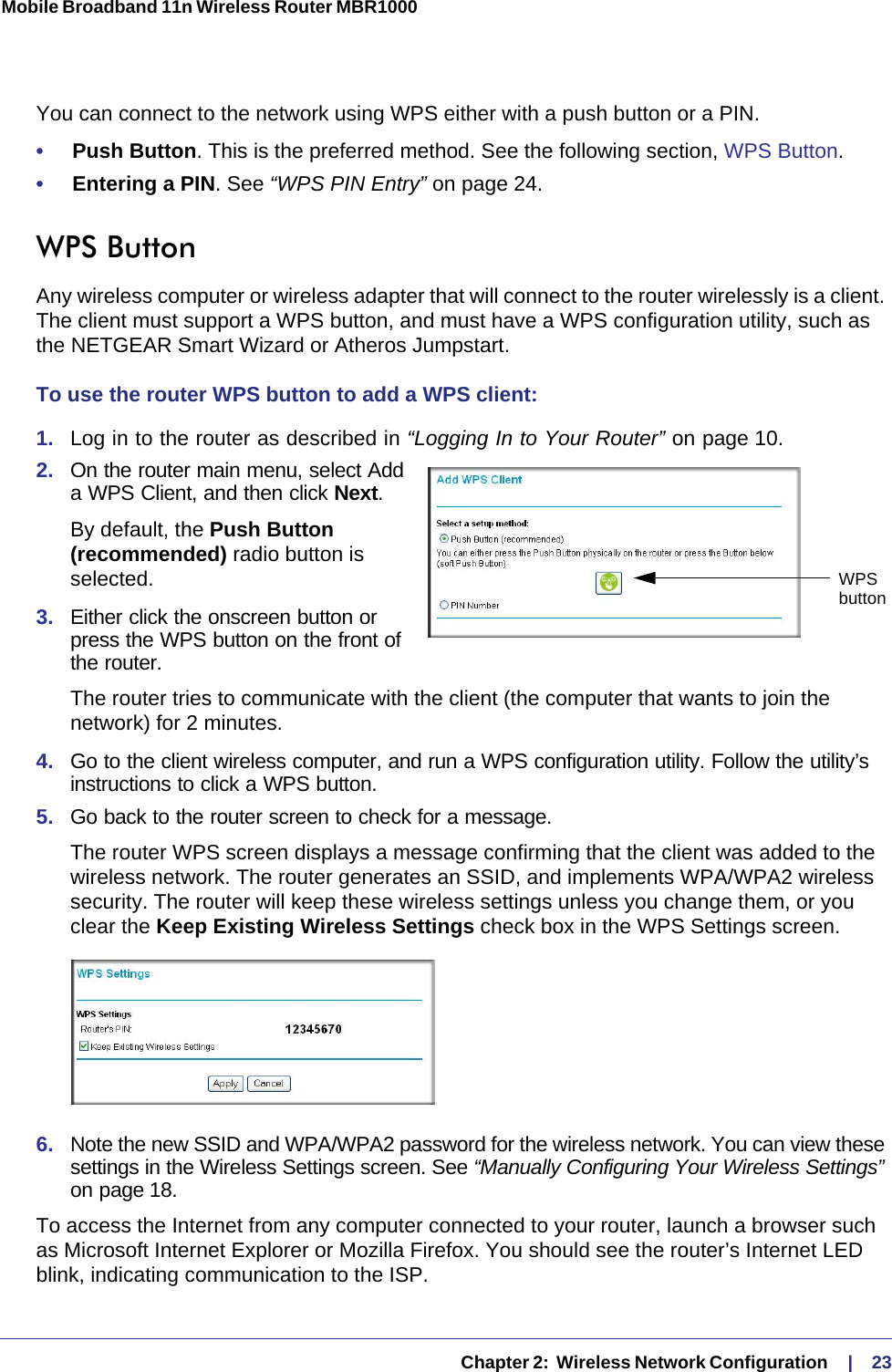   Chapter 2:  Wireless Network Configuration     |    23Mobile Broadband 11n Wireless Router MBR1000 You can connect to the network using WPS either with a push button or a PIN.•     Push Button. This is the preferred method. See the following section, WPS Button.•     Entering a PIN. See “WPS PIN Entry” on page 24.WPS Button Any wireless computer or wireless adapter that will connect to the router wirelessly is a client. The client must support a WPS button, and must have a WPS configuration utility, such as the NETGEAR Smart Wizard or Atheros Jumpstart.To use the router WPS button to add a WPS client: 1.  Log in to the router as described in “Logging In to Your Router” on page 10.2.  On the router main menu, select Add a WPS Client, and then click Next. By default, the Push Button (recommended) radio button is selected.3.  Either click the onscreen button or press the WPS button on the front of the router.The router tries to communicate with the client (the computer that wants to join the network) for 2 minutes.4.  Go to the client wireless computer, and run a WPS configuration utility. Follow the utility’s instructions to click a WPS button.5.  Go back to the router screen to check for a message.The router WPS screen displays a message confirming that the client was added to the wireless network. The router generates an SSID, and implements WPA/WPA2 wireless security. The router will keep these wireless settings unless you change them, or you clear the Keep Existing Wireless Settings check box in the WPS Settings screen.6.  Note the new SSID and WPA/WPA2 password for the wireless network. You can view these settings in the Wireless Settings screen. See “Manually Configuring Your Wireless Settings” on page 18.To access the Internet from any computer connected to your router, launch a browser such as Microsoft Internet Explorer or Mozilla Firefox. You should see the router’s Internet LED blink, indicating communication to the ISP.WPSbutton