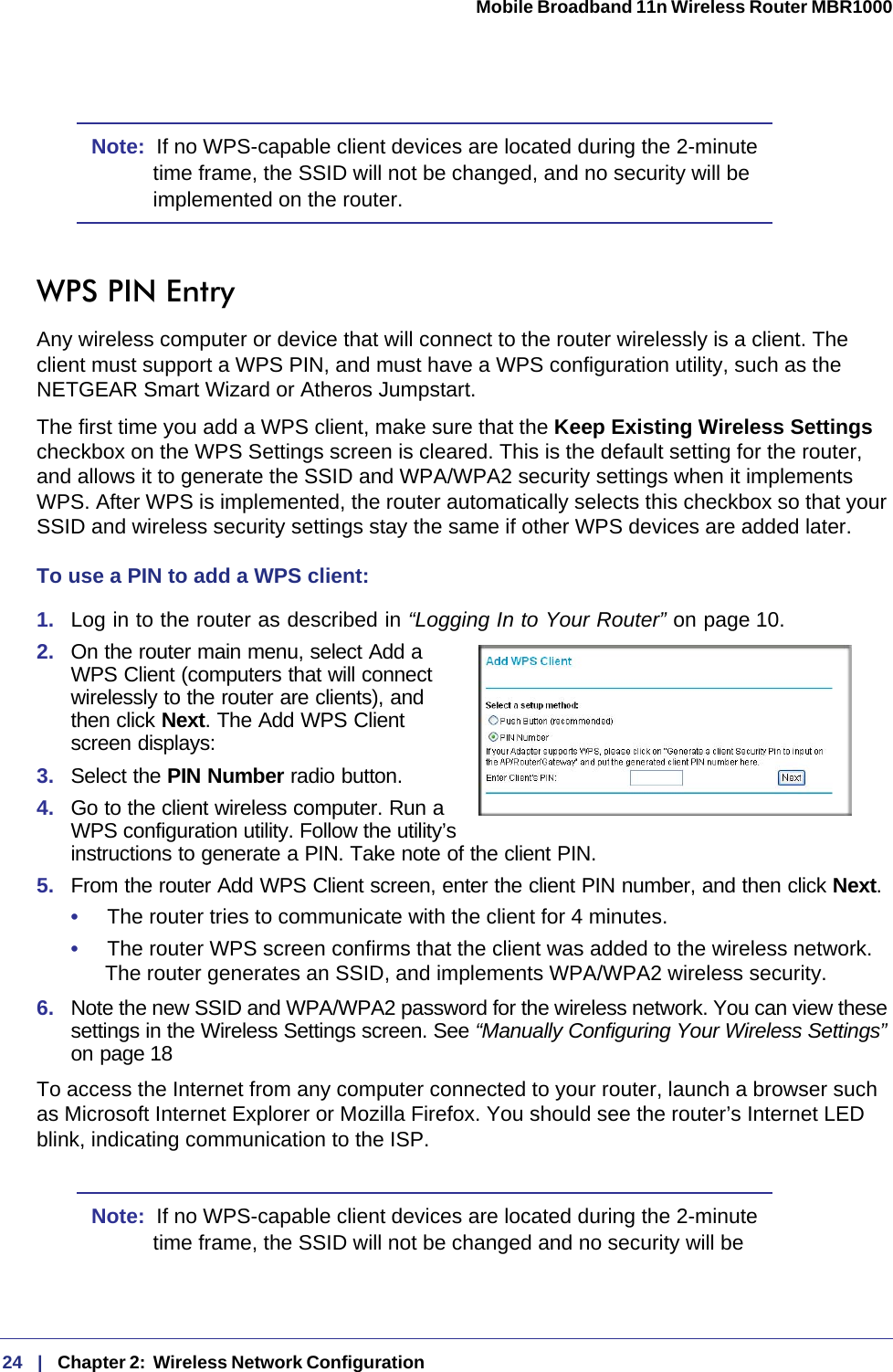 24   |   Chapter 2:  Wireless Network Configuration  Mobile Broadband 11n Wireless Router MBR1000 Note:  If no WPS-capable client devices are located during the 2-minute time frame, the SSID will not be changed, and no security will be implemented on the router.WPS PIN EntryAny wireless computer or device that will connect to the router wirelessly is a client. The client must support a WPS PIN, and must have a WPS configuration utility, such as the NETGEAR Smart Wizard or Atheros Jumpstart.The first time you add a WPS client, make sure that the Keep Existing Wireless Settings checkbox on the WPS Settings screen is cleared. This is the default setting for the router, and allows it to generate the SSID and WPA/WPA2 security settings when it implements WPS. After WPS is implemented, the router automatically selects this checkbox so that your SSID and wireless security settings stay the same if other WPS devices are added later.To use a PIN to add a WPS client: 1.  Log in to the router as described in “Logging In to Your Router” on page 10.2.  On the router main menu, select Add a WPS Client (computers that will connect wirelessly to the router are clients), and then click Next. The Add WPS Client screen displays:3.  Select the PIN Number radio button.4.  Go to the client wireless computer. Run a WPS configuration utility. Follow the utility’s instructions to generate a PIN. Take note of the client PIN.5.  From the router Add WPS Client screen, enter the client PIN number, and then click Next.•     The router tries to communicate with the client for 4 minutes.•     The router WPS screen confirms that the client was added to the wireless network. The router generates an SSID, and implements WPA/WPA2 wireless security. 6.  Note the new SSID and WPA/WPA2 password for the wireless network. You can view these settings in the Wireless Settings screen. See “Manually Configuring Your Wireless Settings” on page 18To access the Internet from any computer connected to your router, launch a browser such as Microsoft Internet Explorer or Mozilla Firefox. You should see the router’s Internet LED blink, indicating communication to the ISP.Note:  If no WPS-capable client devices are located during the 2-minute time frame, the SSID will not be changed and no security will be 