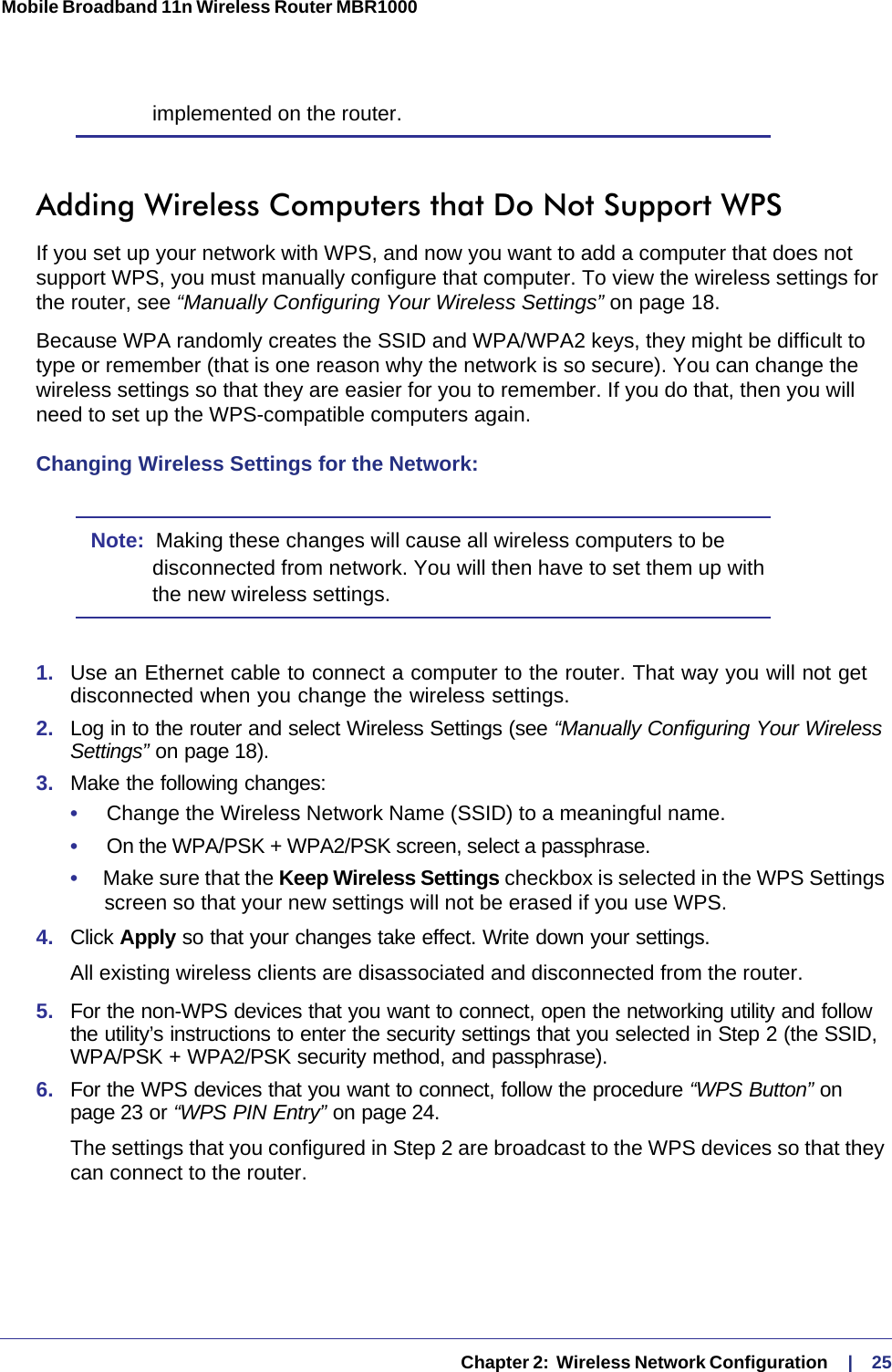   Chapter 2:  Wireless Network Configuration     |    25Mobile Broadband 11n Wireless Router MBR1000 implemented on the router.Adding Wireless Computers that Do Not Support WPSIf you set up your network with WPS, and now you want to add a computer that does not support WPS, you must manually configure that computer. To view the wireless settings for the router, see “Manually Configuring Your Wireless Settings” on page 18.Because WPA randomly creates the SSID and WPA/WPA2 keys, they might be difficult to type or remember (that is one reason why the network is so secure). You can change the wireless settings so that they are easier for you to remember. If you do that, then you will need to set up the WPS-compatible computers again.Changing Wireless Settings for the Network:Note:  Making these changes will cause all wireless computers to be disconnected from network. You will then have to set them up with the new wireless settings.1.  Use an Ethernet cable to connect a computer to the router. That way you will not get disconnected when you change the wireless settings.2.  Log in to the router and select Wireless Settings (see “Manually Configuring Your Wireless Settings” on page 18). 3.  Make the following changes:•     Change the Wireless Network Name (SSID) to a meaningful name.•     On the WPA/PSK + WPA2/PSK screen, select a passphrase.•     Make sure that the Keep Wireless Settings checkbox is selected in the WPS Settings screen so that your new settings will not be erased if you use WPS.4.  Click Apply so that your changes take effect. Write down your settings.All existing wireless clients are disassociated and disconnected from the router.5.  For the non-WPS devices that you want to connect, open the networking utility and follow the utility’s instructions to enter the security settings that you selected in Step 2 (the SSID, WPA/PSK + WPA2/PSK security method, and passphrase).6.  For the WPS devices that you want to connect, follow the procedure “WPS Button” on page 23 or “WPS PIN Entry” on page 24.The settings that you configured in Step 2 are broadcast to the WPS devices so that they can connect to the router. 