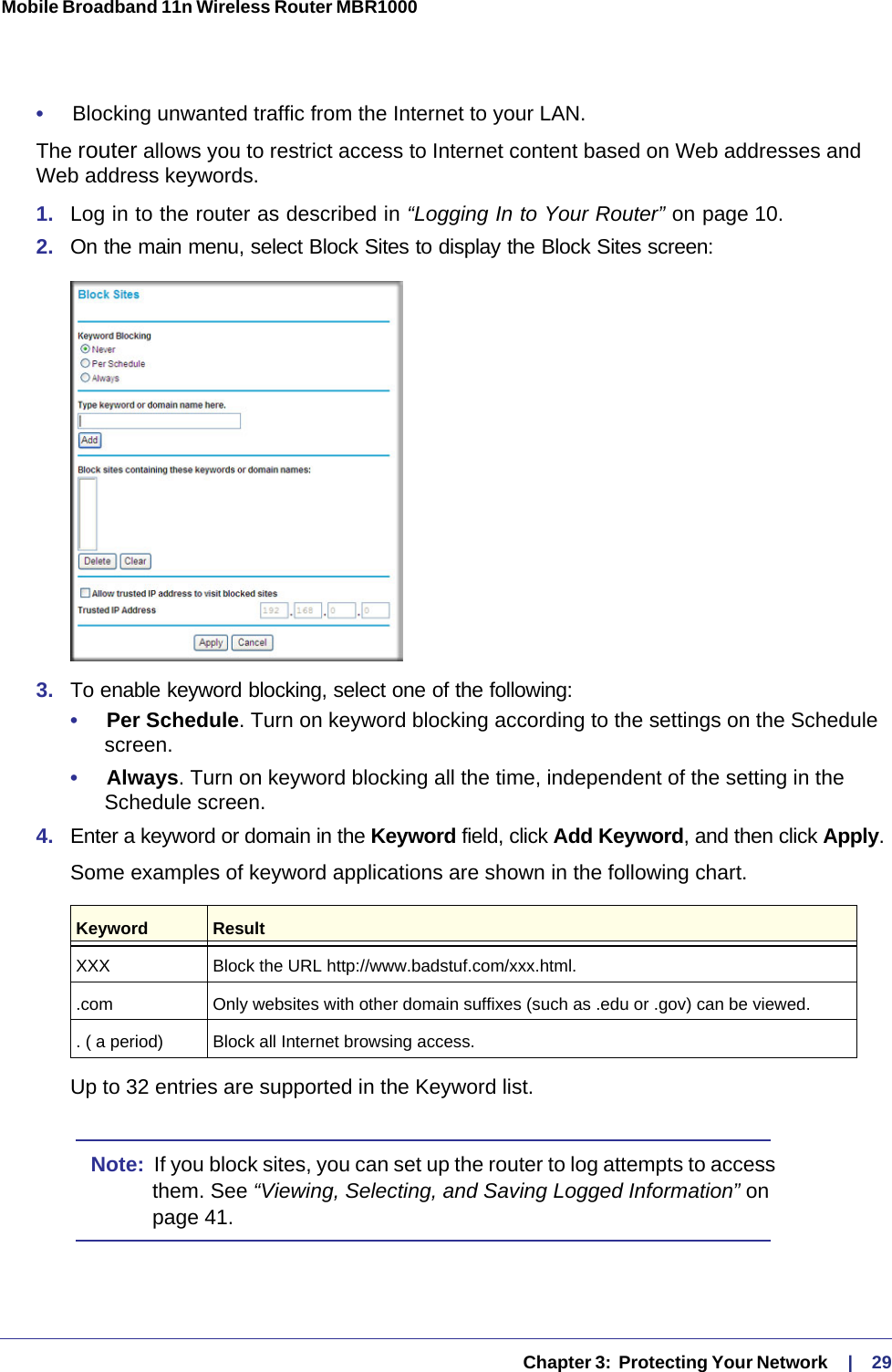   Chapter 3:  Protecting Your Network     |    29Mobile Broadband 11n Wireless Router MBR1000 •     Blocking unwanted traffic from the Internet to your LAN.The router allows you to restrict access to Internet content based on Web addresses and Web address keywords. 1.  Log in to the router as described in “Logging In to Your Router” on page 10.2.  On the main menu, select Block Sites to display the Block Sites screen:3.  To enable keyword blocking, select one of the following:•     Per Schedule. Turn on keyword blocking according to the settings on the Schedule screen.•     Always. Turn on keyword blocking all the time, independent of the setting in the Schedule screen.4.  Enter a keyword or domain in the Keyword field, click Add Keyword, and then click Apply. Some examples of keyword applications are shown in the following chart.Up to 32 entries are supported in the Keyword list.Note:  If you block sites, you can set up the router to log attempts to access them. See “Viewing, Selecting, and Saving Logged Information” on page 41.Keyword ResultXXX Block the URL http://www.badstuf.com/xxx.html..com Only websites with other domain suffixes (such as .edu or .gov) can be viewed.. ( a period) Block all Internet browsing access.