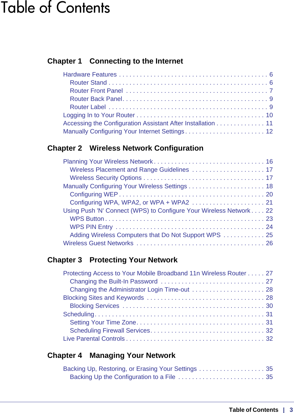    Table of Contents   |   3Table of ContentsChapter 1  Connecting to the InternetHardware Features . . . . . . . . . . . . . . . . . . . . . . . . . . . . . . . . . . . . . . . . . . . 6Router Stand . . . . . . . . . . . . . . . . . . . . . . . . . . . . . . . . . . . . . . . . . . . . . . 6Router Front Panel  . . . . . . . . . . . . . . . . . . . . . . . . . . . . . . . . . . . . . . . . . 7Router Back Panel. . . . . . . . . . . . . . . . . . . . . . . . . . . . . . . . . . . . . . . . . . 9Router Label  . . . . . . . . . . . . . . . . . . . . . . . . . . . . . . . . . . . . . . . . . . . . . . 9Logging In to Your Router . . . . . . . . . . . . . . . . . . . . . . . . . . . . . . . . . . . . . 10Accessing the Configuration Assistant After Installation . . . . . . . . . . . . . . 11Manually Configuring Your Internet Settings . . . . . . . . . . . . . . . . . . . . . . . 12Chapter 2  Wireless Network ConfigurationPlanning Your Wireless Network . . . . . . . . . . . . . . . . . . . . . . . . . . . . . . . . 16Wireless Placement and Range Guidelines  . . . . . . . . . . . . . . . . . . . . . 17Wireless Security Options . . . . . . . . . . . . . . . . . . . . . . . . . . . . . . . . . . . 17Manually Configuring Your Wireless Settings . . . . . . . . . . . . . . . . . . . . . . 18Configuring WEP . . . . . . . . . . . . . . . . . . . . . . . . . . . . . . . . . . . . . . . . . . 20Configuring WPA, WPA2, or WPA + WPA2  . . . . . . . . . . . . . . . . . . . . . 21Using Push &apos;N&apos; Connect (WPS) to Configure Your Wireless Network . . . . 22WPS Button . . . . . . . . . . . . . . . . . . . . . . . . . . . . . . . . . . . . . . . . . . . . . . 23WPS PIN Entry  . . . . . . . . . . . . . . . . . . . . . . . . . . . . . . . . . . . . . . . . . . . 24Adding Wireless Computers that Do Not Support WPS  . . . . . . . . . . . . 25Wireless Guest Networks  . . . . . . . . . . . . . . . . . . . . . . . . . . . . . . . . . . . . . 26Chapter 3  Protecting Your NetworkProtecting Access to Your Mobile Broadband 11n Wireless Router . . . . . 27Changing the Built-In Password  . . . . . . . . . . . . . . . . . . . . . . . . . . . . . . 27Changing the Administrator Login Time-out  . . . . . . . . . . . . . . . . . . . . . 28Blocking Sites and Keywords  . . . . . . . . . . . . . . . . . . . . . . . . . . . . . . . . . . 28Blocking Services  . . . . . . . . . . . . . . . . . . . . . . . . . . . . . . . . . . . . . . . . . 30Scheduling. . . . . . . . . . . . . . . . . . . . . . . . . . . . . . . . . . . . . . . . . . . . . . . . . 31Setting Your Time Zone. . . . . . . . . . . . . . . . . . . . . . . . . . . . . . . . . . . . . 31Scheduling Firewall Services. . . . . . . . . . . . . . . . . . . . . . . . . . . . . . . . . 32Live Parental Controls . . . . . . . . . . . . . . . . . . . . . . . . . . . . . . . . . . . . . . . . 32Chapter 4  Managing Your NetworkBacking Up, Restoring, or Erasing Your Settings . . . . . . . . . . . . . . . . . . . 35Backing Up the Configuration to a File  . . . . . . . . . . . . . . . . . . . . . . . . . 35