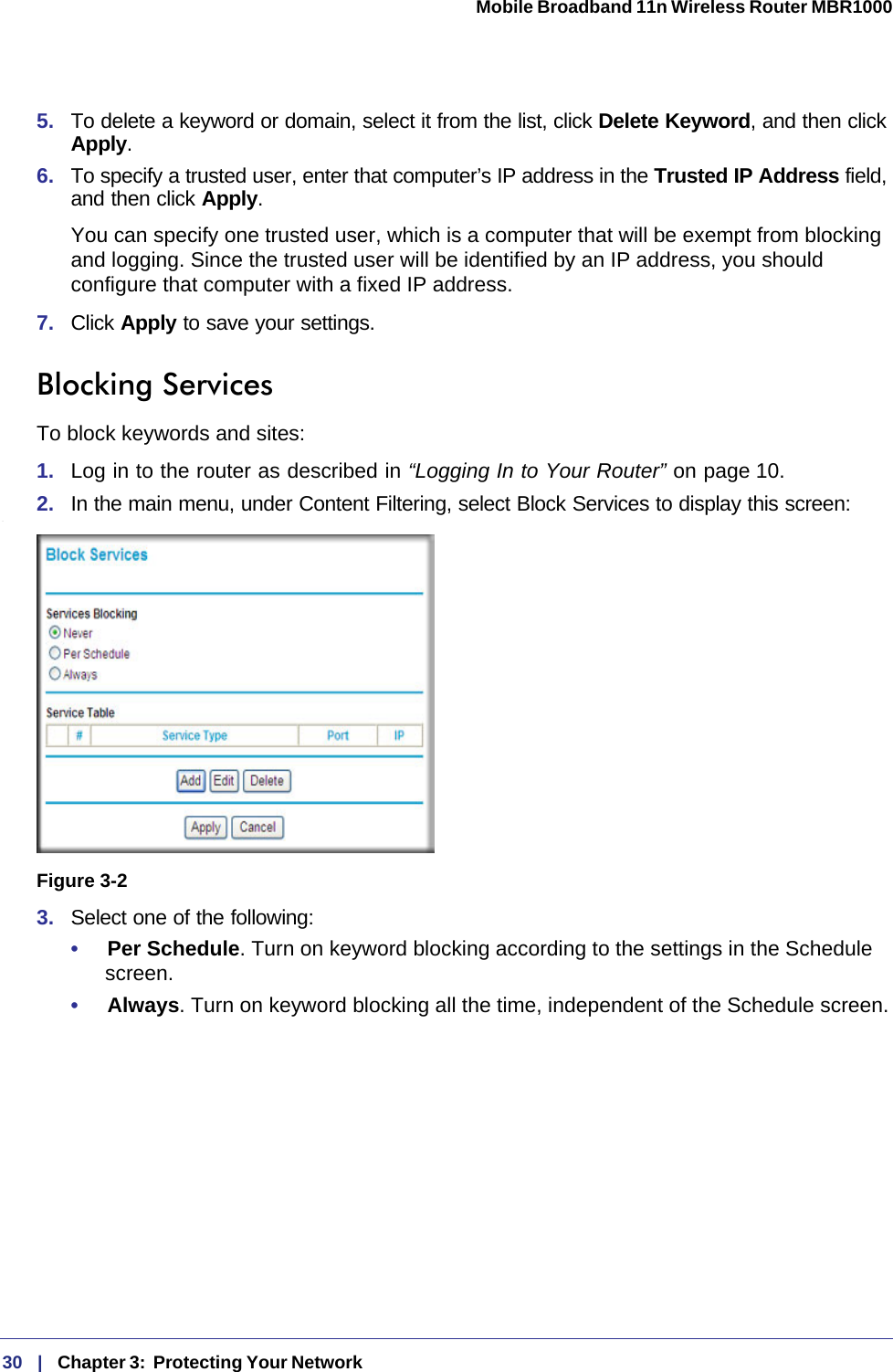 30   |   Chapter 3:  Protecting Your Network  Mobile Broadband 11n Wireless Router MBR1000 5.  To delete a keyword or domain, select it from the list, click Delete Keyword, and then click Apply.6.  To specify a trusted user, enter that computer’s IP address in the Trusted IP Address field, and then click Apply.You can specify one trusted user, which is a computer that will be exempt from blocking and logging. Since the trusted user will be identified by an IP address, you should configure that computer with a fixed IP address.7.  Click Apply to save your settings.Blocking ServicesTo block keywords and sites:1.  Log in to the router as described in “Logging In to Your Router” on page 10.2.  In the main menu, under Content Filtering, select Block Services to display this screen:.3.  Select one of the following:•     Per Schedule. Turn on keyword blocking according to the settings in the Schedule screen.•     Always. Turn on keyword blocking all the time, independent of the Schedule screen.Figure 3-2