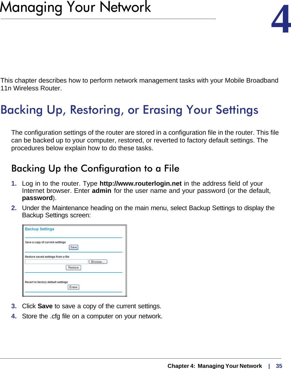   Chapter 4:  Managing Your Network     |    354.  Managing Your Network 4This chapter describes how to perform network management tasks with your Mobile Broadband 11n Wireless Router. Backing Up, Restoring, or Erasing Your SettingsThe configuration settings of the router are stored in a configuration file in the router. This file can be backed up to your computer, restored, or reverted to factory default settings. The procedures below explain how to do these tasks.Backing Up the Configuration to a File1.  Log in to the router. Type http://www.routerlogin.net in the address field of your Internet browser. Enter admin for the user name and your password (or the default, password).2.  Under the Maintenance heading on the main menu, select Backup Settings to display the Backup Settings screen: 3.  Click Save to save a copy of the current settings.4.  Store the .cfg file on a computer on your network.