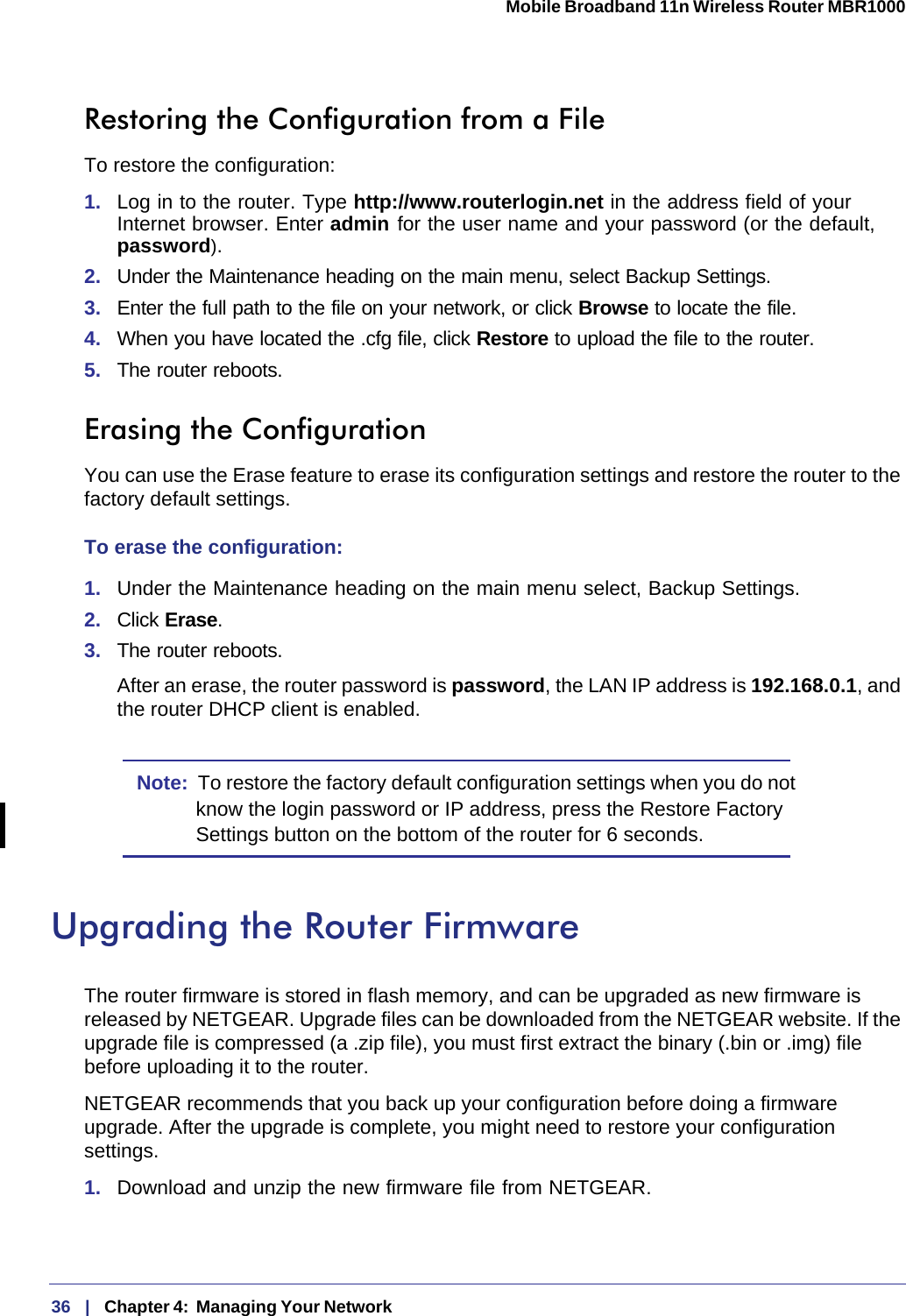 36   |   Chapter 4:  Managing Your Network  Mobile Broadband 11n Wireless Router MBR1000 Restoring the Configuration from a FileTo restore the configuration:1.  Log in to the router. Type http://www.routerlogin.net in the address field of your Internet browser. Enter admin for the user name and your password (or the default, password).2.  Under the Maintenance heading on the main menu, select Backup Settings.3.  Enter the full path to the file on your network, or click Browse to locate the file. 4.  When you have located the .cfg file, click Restore to upload the file to the router.5.  The router reboots.Erasing the ConfigurationYou can use the Erase feature to erase its configuration settings and restore the router to the factory default settings.To erase the configuration:1.  Under the Maintenance heading on the main menu select, Backup Settings.2.  Click Erase.3.  The router reboots.After an erase, the router password is password, the LAN IP address is 192.168.0.1, and the router DHCP client is enabled.Note:  To restore the factory default configuration settings when you do not know the login password or IP address, press the Restore Factory Settings button on the bottom of the router for 6 seconds. Upgrading the Router FirmwareThe router firmware is stored in flash memory, and can be upgraded as new firmware is released by NETGEAR. Upgrade files can be downloaded from the NETGEAR website. If the upgrade file is compressed (a .zip file), you must first extract the binary (.bin or .img) file before uploading it to the router. NETGEAR recommends that you back up your configuration before doing a firmware upgrade. After the upgrade is complete, you might need to restore your configuration settings. 1.  Download and unzip the new firmware file from NETGEAR. 