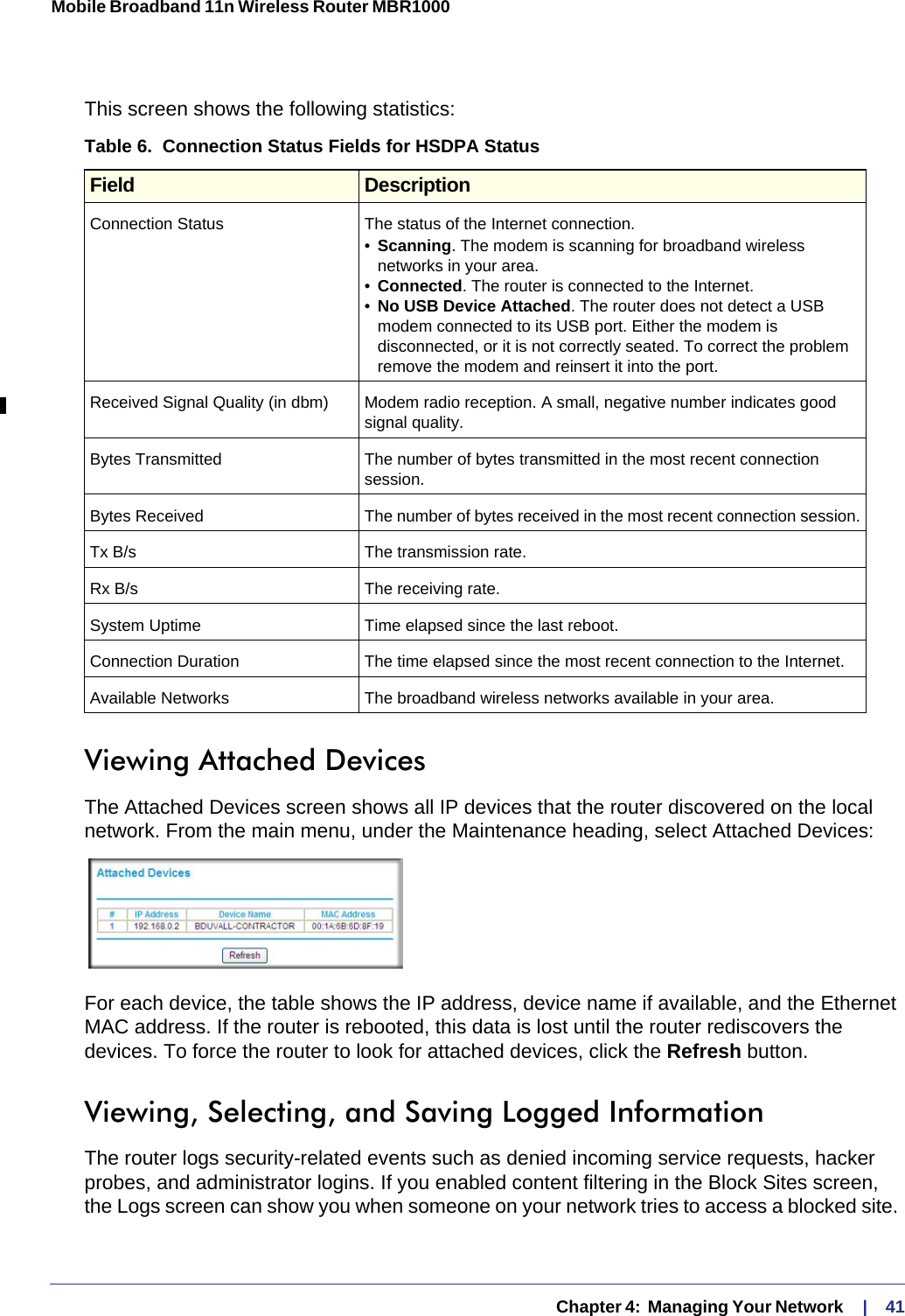   Chapter 4:  Managing Your Network     |    41Mobile Broadband 11n Wireless Router MBR1000 This screen shows the following statistics:Viewing Attached DevicesThe Attached Devices screen shows all IP devices that the router discovered on the local network. From the main menu, under the Maintenance heading, select Attached Devices:For each device, the table shows the IP address, device name if available, and the Ethernet MAC address. If the router is rebooted, this data is lost until the router rediscovers the devices. To force the router to look for attached devices, click the Refresh button.Viewing, Selecting, and Saving Logged InformationThe router logs security-related events such as denied incoming service requests, hacker probes, and administrator logins. If you enabled content filtering in the Block Sites screen, the Logs screen can show you when someone on your network tries to access a blocked site. Table 6.  Connection Status Fields for HSDPA Status Field DescriptionConnection Status The status of the Internet connection.•Scanning. The modem is scanning for broadband wireless networks in your area.•Connected. The router is connected to the Internet.•No USB Device Attached. The router does not detect a USB modem connected to its USB port. Either the modem is disconnected, or it is not correctly seated. To correct the problem remove the modem and reinsert it into the port.Received Signal Quality (in dbm) Modem radio reception. A small, negative number indicates good signal quality.Bytes Transmitted The number of bytes transmitted in the most recent connection session.Bytes Received The number of bytes received in the most recent connection session.Tx B/s The transmission rate.Rx B/s The receiving rate.System Uptime Time elapsed since the last reboot.Connection Duration The time elapsed since the most recent connection to the Internet.Available Networks The broadband wireless networks available in your area.