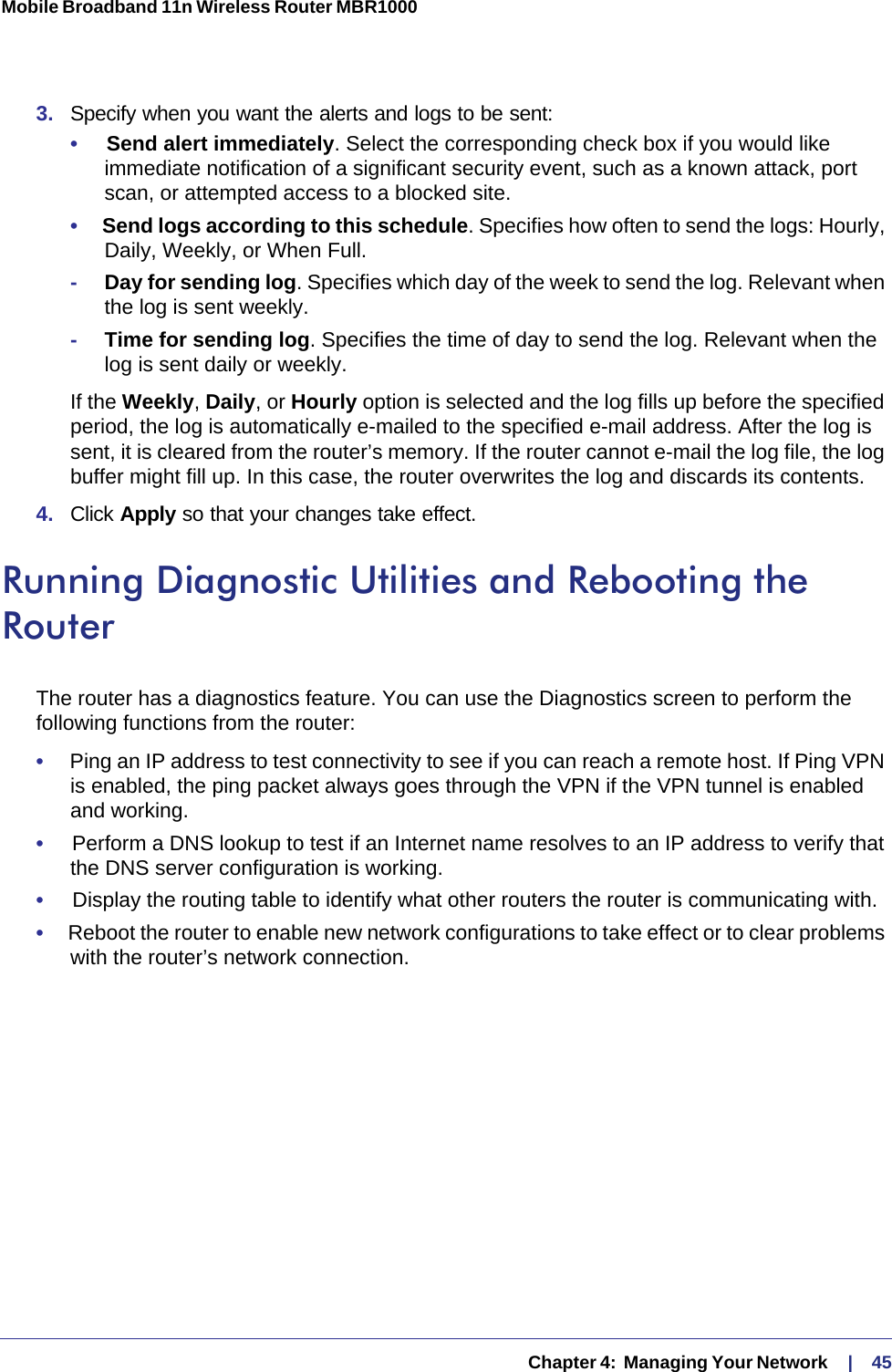   Chapter 4:  Managing Your Network     |    45Mobile Broadband 11n Wireless Router MBR1000 3.  Specify when you want the alerts and logs to be sent:•     Send alert immediately. Select the corresponding check box if you would like immediate notification of a significant security event, such as a known attack, port scan, or attempted access to a blocked site.•     Send logs according to this schedule. Specifies how often to send the logs: Hourly, Daily, Weekly, or When Full. -Day for sending log. Specifies which day of the week to send the log. Relevant when the log is sent weekly.-Time for sending log. Specifies the time of day to send the log. Relevant when the log is sent daily or weekly.If the Weekly, Daily, or Hourly option is selected and the log fills up before the specified period, the log is automatically e-mailed to the specified e-mail address. After the log is sent, it is cleared from the router’s memory. If the router cannot e-mail the log file, the log buffer might fill up. In this case, the router overwrites the log and discards its contents.4.  Click Apply so that your changes take effect.Running Diagnostic Utilities and Rebooting the RouterThe router has a diagnostics feature. You can use the Diagnostics screen to perform the following functions from the router:•     Ping an IP address to test connectivity to see if you can reach a remote host. If Ping VPN is enabled, the ping packet always goes through the VPN if the VPN tunnel is enabled and working.•     Perform a DNS lookup to test if an Internet name resolves to an IP address to verify that the DNS server configuration is working.•     Display the routing table to identify what other routers the router is communicating with.•     Reboot the router to enable new network configurations to take effect or to clear problems with the router’s network connection.