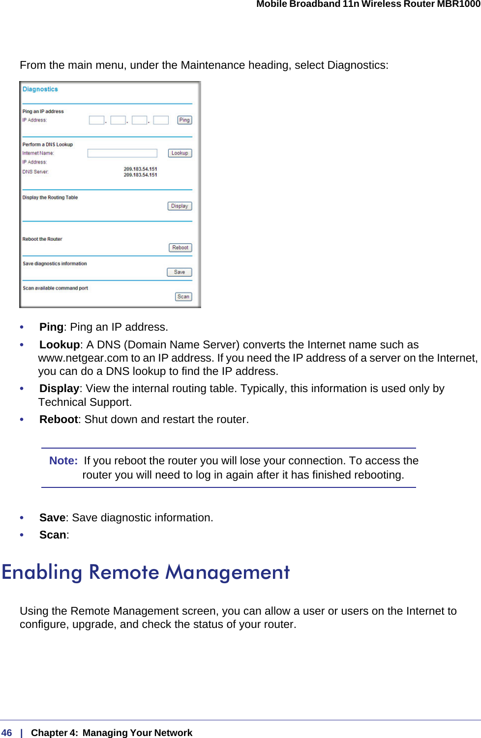 46   |   Chapter 4:  Managing Your Network  Mobile Broadband 11n Wireless Router MBR1000 From the main menu, under the Maintenance heading, select Diagnostics: •     Ping: Ping an IP address.•     Lookup: A DNS (Domain Name Server) converts the Internet name such as www.netgear.com to an IP address. If you need the IP address of a server on the Internet, you can do a DNS lookup to find the IP address.•     Display: View the internal routing table. Typically, this information is used only by Technical Support.•     Reboot: Shut down and restart the router. Note:  If you reboot the router you will lose your connection. To access the router you will need to log in again after it has finished rebooting.•     Save: Save diagnostic information.•     Scan: Enabling Remote ManagementUsing the Remote Management screen, you can allow a user or users on the Internet to configure, upgrade, and check the status of your router.