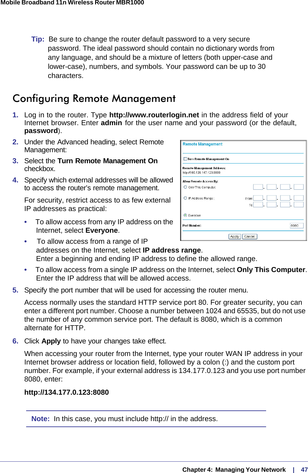   Chapter 4:  Managing Your Network     |    47Mobile Broadband 11n Wireless Router MBR1000 Tip:  Be sure to change the router default password to a very secure password. The ideal password should contain no dictionary words from any language, and should be a mixture of letters (both upper-case and lower-case), numbers, and symbols. Your password can be up to 30 characters.Configuring Remote Management1.  Log in to the router. Type http://www.routerlogin.net in the address field of your Internet browser. Enter admin for the user name and your password (or the default, password).2.  Under the Advanced heading, select Remote Management:3.  Select the Turn Remote Management On checkbox.4.  Specify which external addresses will be allowed to access the router’s remote management.For security, restrict access to as few external IP addresses as practical:•     To allow access from any IP address on the Internet, select Everyone. •     To allow access from a range of IP addresses on the Internet, select IP address range. Enter a beginning and ending IP address to define the allowed range. •     To allow access from a single IP address on the Internet, select Only This Computer. Enter the IP address that will be allowed access. 5.  Specify the port number that will be used for accessing the router menu.Access normally uses the standard HTTP service port 80. For greater security, you can enter a different port number. Choose a number between 1024 and 65535, but do not use the number of any common service port. The default is 8080, which is a common alternate for HTTP.6.  Click Apply to have your changes take effect.When accessing your router from the Internet, type your router WAN IP address in your Internet browser address or location field, followed by a colon (:) and the custom port number. For example, if your external address is 134.177.0.123 and you use port number 8080, enter:http://134.177.0.123:8080Note:  In this case, you must include http:// in the address.