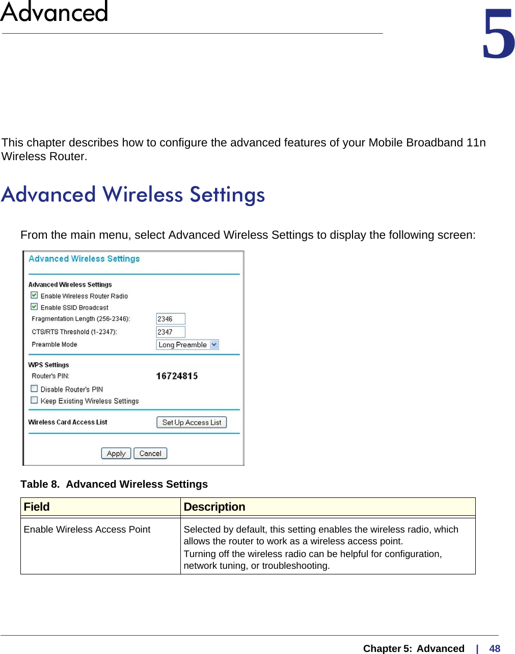   Chapter 5:  Advanced     |    485.  Advanced 5This chapter describes how to configure the advanced features of your Mobile Broadband 11n Wireless Router. Advanced Wireless SettingsFrom the main menu, select Advanced Wireless Settings to display the following screen:Table 8.  Advanced Wireless Settings  Field DescriptionEnable Wireless Access Point Selected by default, this setting enables the wireless radio, which allows the router to work as a wireless access point.Turning off the wireless radio can be helpful for configuration, network tuning, or troubleshooting. 