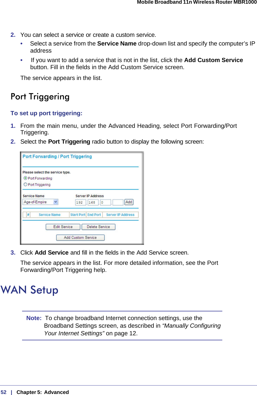 52   |   Chapter 5:  Advanced  Mobile Broadband 11n Wireless Router MBR1000 2.  You can select a service or create a custom service.•     Select a service from the Service Name drop-down list and specify the computer’s IP address•     If you want to add a service that is not in the list, click the Add Custom Service button. Fill in the fields in the Add Custom Service screen.The service appears in the list.Port TriggeringTo set up port triggering:1.  From the main menu, under the Advanced Heading, select Port Forwarding/Port Triggering. 2.  Select the Port Triggering radio button to display the following screen:3.  Click Add Service and fill in the fields in the Add Service screen.The service appears in the list. For more detailed information, see the Port Forwarding/Port Triggering help.WAN SetupNote:  To change broadband Internet connection settings, use the Broadband Settings screen, as described in “Manually Configuring Your Internet Settings” on page 12.