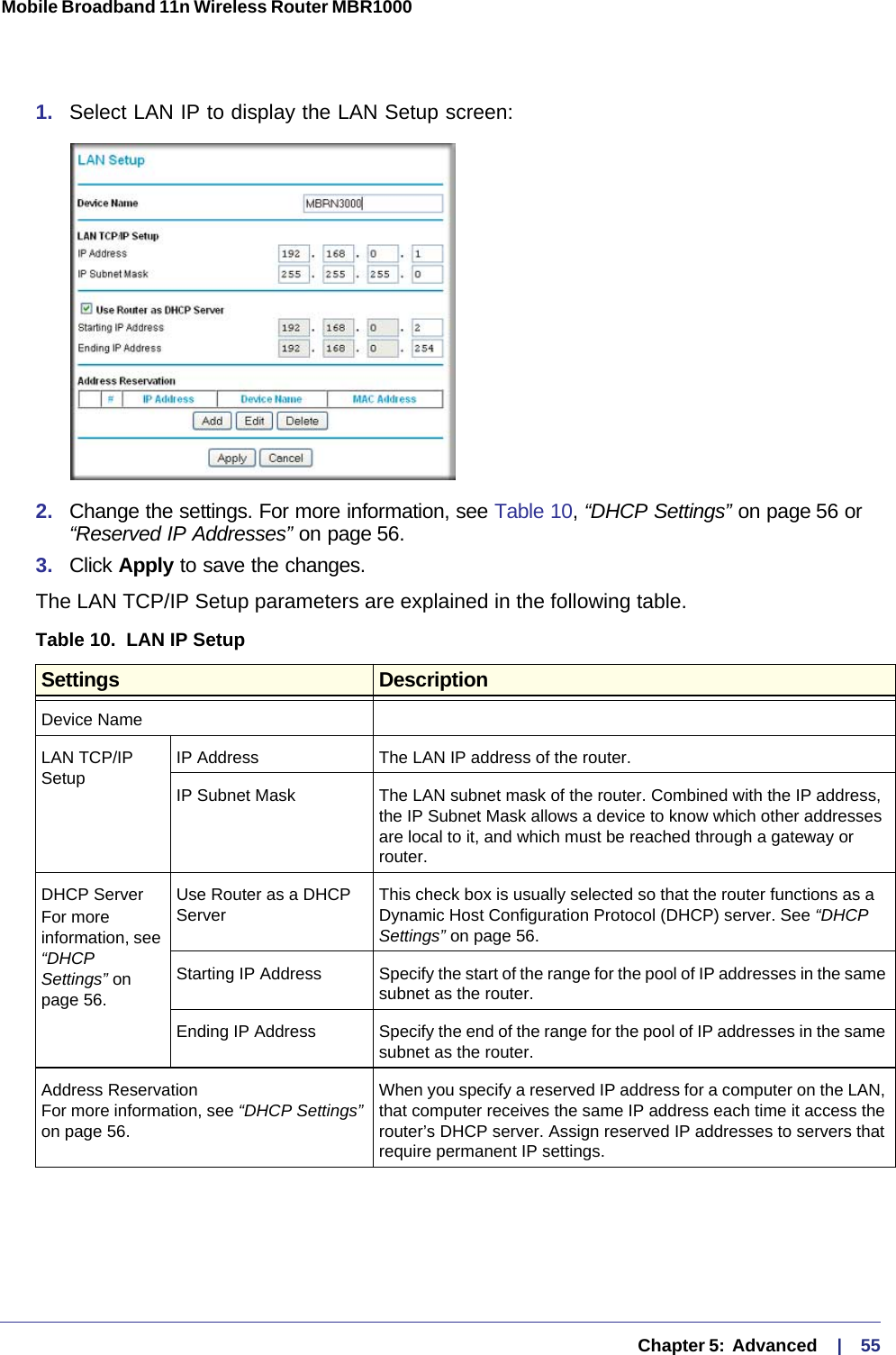   Chapter 5:  Advanced     |    55Mobile Broadband 11n Wireless Router MBR1000 1.  Select LAN IP to display the LAN Setup screen:2.  Change the settings. For more information, see Table 10, “DHCP Settings” on page 56 or “Reserved IP Addresses” on page 56.3.  Click Apply to save the changes.The LAN TCP/IP Setup parameters are explained in the following table.Table 10.  LAN IP Setup  Settings DescriptionDevice NameLAN TCP/IP Setup IP Address The LAN IP address of the router.IP Subnet Mask The LAN subnet mask of the router. Combined with the IP address, the IP Subnet Mask allows a device to know which other addresses are local to it, and which must be reached through a gateway or router.DHCP ServerFor more information, see “DHCP Settings” on page 56.Use Router as a DHCP Server This check box is usually selected so that the router functions as a Dynamic Host Configuration Protocol (DHCP) server. See “DHCP Settings” on page 56.Starting IP Address Specify the start of the range for the pool of IP addresses in the same subnet as the router.Ending IP Address Specify the end of the range for the pool of IP addresses in the same subnet as the router.Address Reservation For more information, see “DHCP Settings” on page 56.When you specify a reserved IP address for a computer on the LAN, that computer receives the same IP address each time it access the router’s DHCP server. Assign reserved IP addresses to servers that require permanent IP settings. 