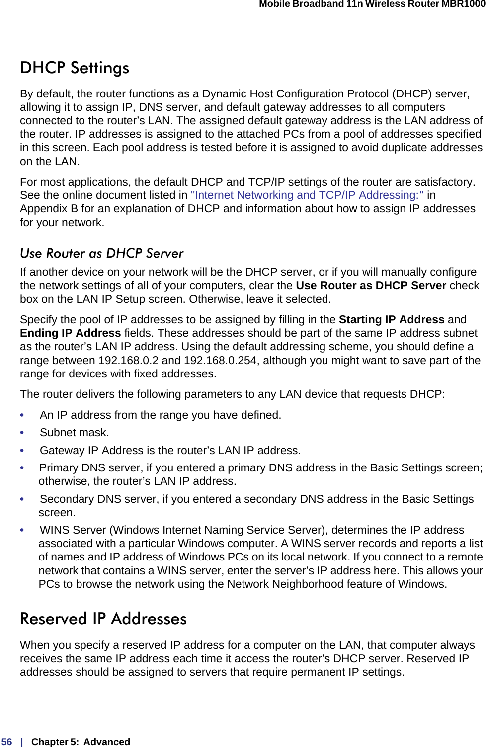 56   |   Chapter 5:  Advanced  Mobile Broadband 11n Wireless Router MBR1000 DHCP SettingsBy default, the router functions as a Dynamic Host Configuration Protocol (DHCP) server, allowing it to assign IP, DNS server, and default gateway addresses to all computers connected to the router’s LAN. The assigned default gateway address is the LAN address of the router. IP addresses is assigned to the attached PCs from a pool of addresses specified in this screen. Each pool address is tested before it is assigned to avoid duplicate addresses on the LAN.For most applications, the default DHCP and TCP/IP settings of the router are satisfactory. See the online document listed in &quot;Internet Networking and TCP/IP Addressing: &quot; in Appendix  B for an explanation of DHCP and information about how to assign IP addresses for your network. Use Router as DHCP ServerIf another device on your network will be the DHCP server, or if you will manually configure the network settings of all of your computers, clear the Use Router as DHCP Server check box on the LAN IP Setup screen. Otherwise, leave it selected. Specify the pool of IP addresses to be assigned by filling in the Starting IP Address and Ending IP Address fields. These addresses should be part of the same IP address subnet as the router’s LAN IP address. Using the default addressing scheme, you should define a range between 192.168.0.2 and 192.168.0.254, although you might want to save part of the range for devices with fixed addresses.The router delivers the following parameters to any LAN device that requests DHCP:•     An IP address from the range you have defined.•     Subnet mask.•     Gateway IP Address is the router’s LAN IP address.•     Primary DNS server, if you entered a primary DNS address in the Basic Settings screen; otherwise, the router’s LAN IP address.•     Secondary DNS server, if you entered a secondary DNS address in the Basic Settings screen.•     WINS Server (Windows Internet Naming Service Server), determines the IP address associated with a particular Windows computer. A WINS server records and reports a list of names and IP address of Windows PCs on its local network. If you connect to a remote network that contains a WINS server, enter the server’s IP address here. This allows your PCs to browse the network using the Network Neighborhood feature of Windows.Reserved IP AddressesWhen you specify a reserved IP address for a computer on the LAN, that computer always receives the same IP address each time it access the router’s DHCP server. Reserved IP addresses should be assigned to servers that require permanent IP settings. 