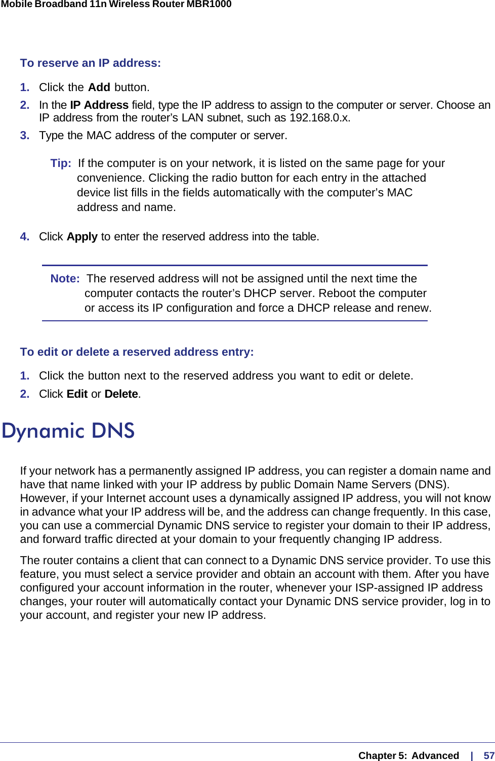   Chapter 5:  Advanced     |    57Mobile Broadband 11n Wireless Router MBR1000 To reserve an IP address: 1.  Click the Add button. 2.  In the IP Address field, type the IP address to assign to the computer or server. Choose an IP address from the router’s LAN subnet, such as 192.168.0.x. 3.  Type the MAC address of the computer or server. Tip:  If the computer is on your network, it is listed on the same page for your convenience. Clicking the radio button for each entry in the attached device list fills in the fields automatically with the computer’s MAC address and name.4.  Click Apply to enter the reserved address into the table. Note:  The reserved address will not be assigned until the next time the computer contacts the router’s DHCP server. Reboot the computer or access its IP configuration and force a DHCP release and renew.To edit or delete a reserved address entry: 1.  Click the button next to the reserved address you want to edit or delete. 2.  Click Edit or Delete. Dynamic DNSIf your network has a permanently assigned IP address, you can register a domain name and have that name linked with your IP address by public Domain Name Servers (DNS). However, if your Internet account uses a dynamically assigned IP address, you will not know in advance what your IP address will be, and the address can change frequently. In this case, you can use a commercial Dynamic DNS service to register your domain to their IP address, and forward traffic directed at your domain to your frequently changing IP address. The router contains a client that can connect to a Dynamic DNS service provider. To use this feature, you must select a service provider and obtain an account with them. After you have configured your account information in the router, whenever your ISP-assigned IP address changes, your router will automatically contact your Dynamic DNS service provider, log in to your account, and register your new IP address.