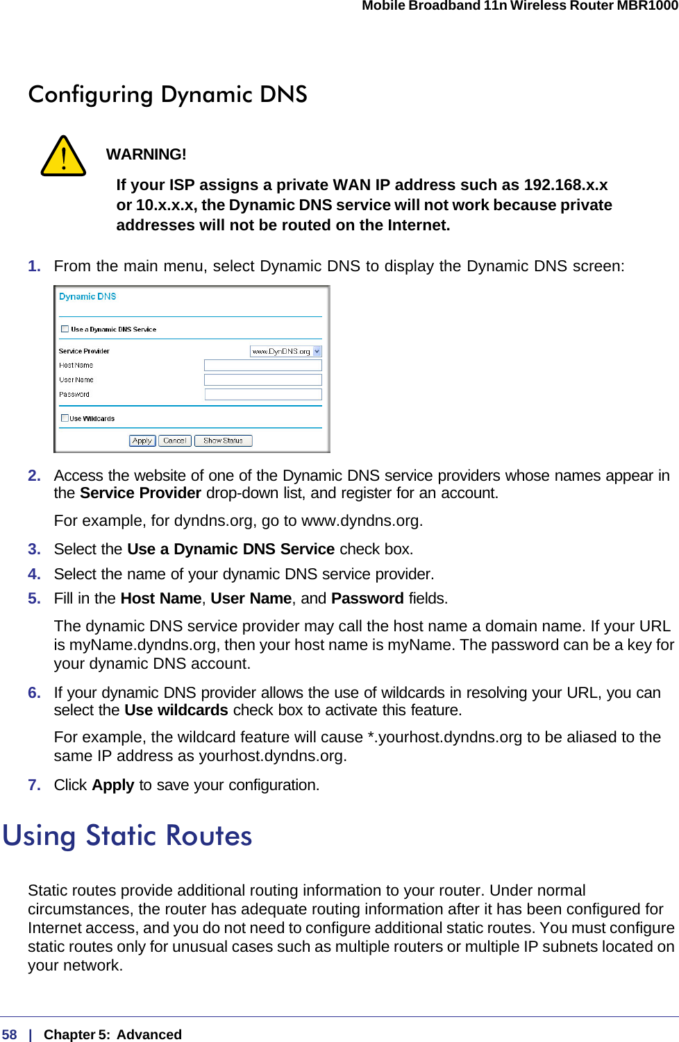 58   |   Chapter 5:  Advanced  Mobile Broadband 11n Wireless Router MBR1000 Configuring Dynamic DNSWARNING!If your ISP assigns a private WAN IP address such as 192.168.x.x or 10.x.x.x, the Dynamic DNS service will not work because private addresses will not be routed on the Internet.1.  From the main menu, select Dynamic DNS to display the Dynamic DNS screen:2.  Access the website of one of the Dynamic DNS service providers whose names appear in the Service Provider drop-down list, and register for an account. For example, for dyndns.org, go to www.dyndns.org.3.  Select the Use a Dynamic DNS Service check box. 4.  Select the name of your dynamic DNS service provider. 5.  Fill in the Host Name, User Name, and Password fields.The dynamic DNS service provider may call the host name a domain name. If your URL is myName.dyndns.org, then your host name is myName. The password can be a key for your dynamic DNS account. 6.  If your dynamic DNS provider allows the use of wildcards in resolving your URL, you can select the Use wildcards check box to activate this feature. For example, the wildcard feature will cause *.yourhost.dyndns.org to be aliased to the same IP address as yourhost.dyndns.org.7.  Click Apply to save your configuration. Using Static RoutesStatic routes provide additional routing information to your router. Under normal circumstances, the router has adequate routing information after it has been configured for Internet access, and you do not need to configure additional static routes. You must configure static routes only for unusual cases such as multiple routers or multiple IP subnets located on your network.